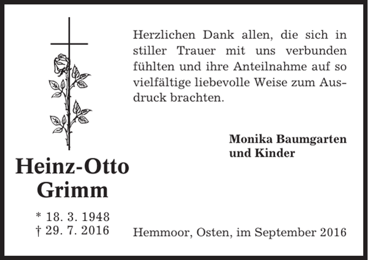 <p>Herzlichen Dank allen, die sich in<br />stiller Trauer mit uns verbunden<br />fühlten und ihre Anteilnahme auf so<br />vielfältige liebevolle Weise zum Ausdruck brachten.</p><p>Heinz-Otto<br />Grimm<br />* 18. 3. 1948<br />† 29. 7. 2016</p><p>Monika Baumgarten<br />und Kinder</p><p>Hemmoor, Osten, im September 2016</p>