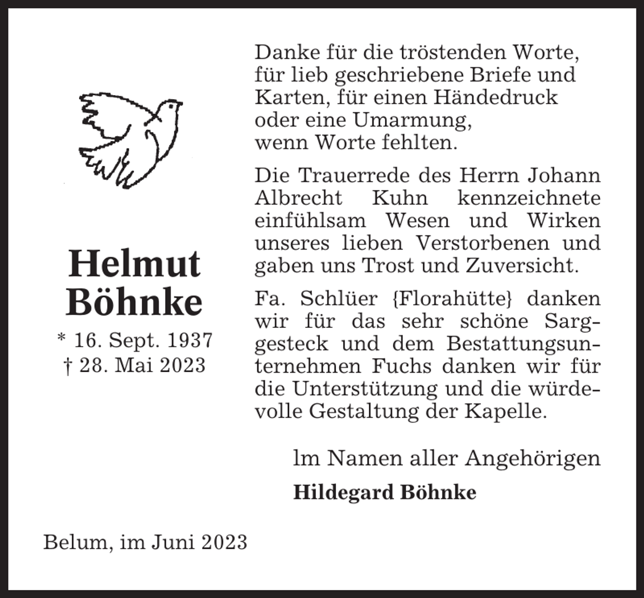 <p>Danke für die tröstenden Worte,<br />für lieb geschriebene Briefe und<br />Karten, für einen Händedruck<br />oder eine Umarmung,<br />wenn Worte fehlten.</p><p>Helmut<br />Böhnke<br />* 16. Sept. 1937<br />† 28. Mai 2023</p><p>Die Trauerrede des Herrn Johann<br />Albrecht Kuhn kennzeichnete<br />einfühlsam Wesen und Wirken<br />unseres lieben Verstorbenen und<br />gaben uns Trost und Zuversicht.<br />Fa. Schlüer {Florahütte} danken<br />wir für das sehr schöne Sarggesteck und dem Bestattungsunternehmen Fuchs danken wir für<br />die Unterstützung und die würdevolle Gestaltung der Kapelle.</p><p>lm Namen aller Angehörigen<br />Hildegard Böhnke<br />Belum, im Juni 2023</p>