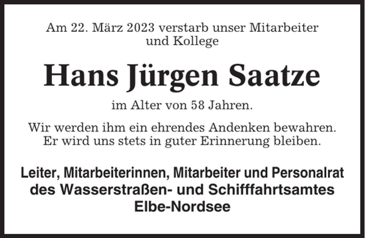 <p>Am 22. März 2023 verstarb unser Mitarbeiter<br />und Kollege</p><p>Hans Jürgen Saatze<br />im Alter von 58 Jahren.<br />Wir werden ihm ein ehrendes Andenken bewahren.<br />Er wird uns stets in guter Erinnerung bleiben.</p><p>Leiter, Mitarbeiterinnen, Mitarbeiter und Personalrat<br />des Wasserstraßen- und Schifffahrtsamtes<br />Elbe-Nordsee</p>
