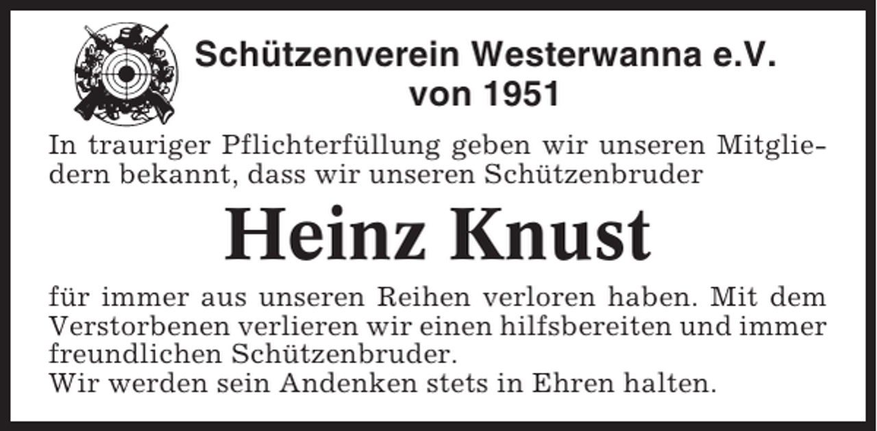 <p>Schützenverein Westerwanna e.V.<br />von 1951<br />In trauriger Pflichterfüllung geben wir unseren Mitgliedern bekannt, dass wir unseren Schützenbruder</p><p>Heinz Knust<br />für immer aus unseren Reihen verloren haben. Mit dem<br />Verstorbenen verlieren wir einen hilfsbereiten und immer<br />freundlichen Schützenbruder.<br />Wir werden sein Andenken stets in Ehren halten.</p>