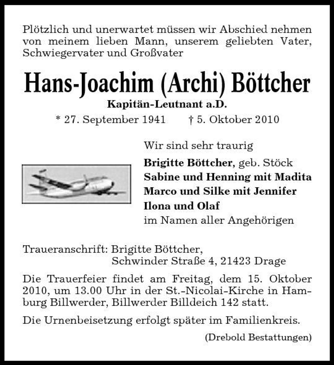 <p>Plötzlich und unerwartet müssen wir Abschied nehmen von meinem lieben Mann, unserem geliebten Vater, Schwiegervater und Großvater</p><p>Hans-Joachim (Archi) Böttcher<br />Kapitän-Leutnant a.D. * 27. September 1941 † 5. Oktober 2010 Wir sind sehr traurig Brigitte Böttcher, geb. Stöck Sabine und Henning mit Madita Marco und Silke mit Jennifer Ilona und Olaf im Namen aller Angehörigen Traueranschrift: Brigitte Böttcher, Schwinder Straße 4, 21423 Drage Die Trauerfeier findet am Freitag, dem 15. Oktober 2010, um 13.00 Uhr in der St.-Nicolai-Kirche in Hamburg Billwerder, Billwerder Billdeich 142 statt. Die Urnenbeisetzung erfolgt später im Familienkreis.<br />(Drebold Bestattungen)</p>