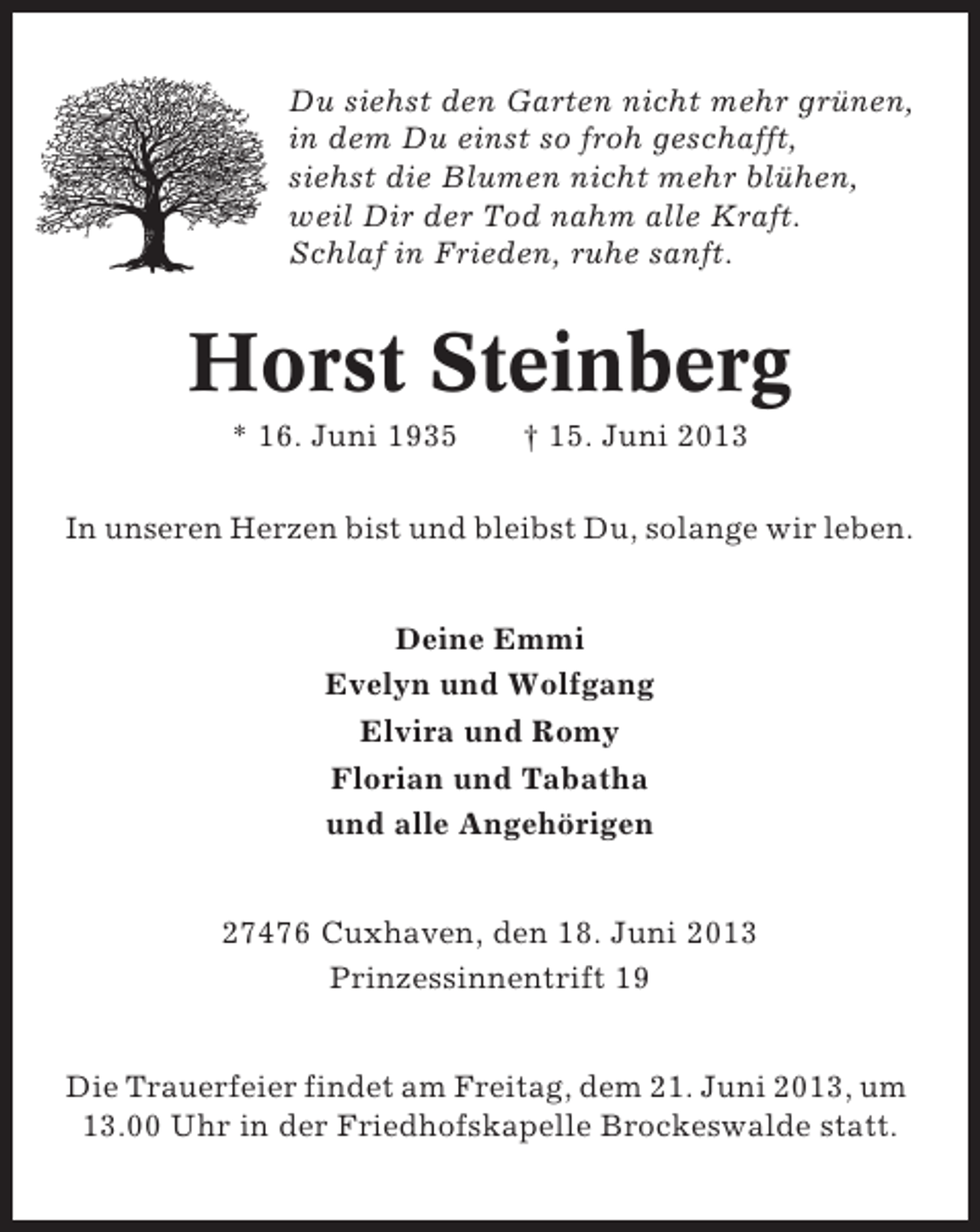<p>Du siehst den Garten nicht mehr grünen,<br />in dem Du einst so froh geschafft,<br />siehst die Blumen nicht mehr blühen,<br />weil Dir der Tod nahm alle Kraft.<br />Schlaf in Frieden, ruhe sanft.</p><p>Horst Steinberg<br />* 16. Juni 1935</p><p>† 15. Juni 2013</p><p>In unseren Herzen bist und bleibst Du, solange wir leben.<br />Deine Emmi<br />Evelyn und Wolfgang<br />Elvira und Romy<br />Florian und Tabatha<br />und alle Angehörigen<br />27476 Cuxhaven, den 18. Juni 2013<br />Prinzessinnentrift 19<br />Die Trauerfeier findet am Freitag, dem 21. Juni 2013, um<br />13.00 Uhr in der Friedhofskapelle Brockeswalde statt.</p>