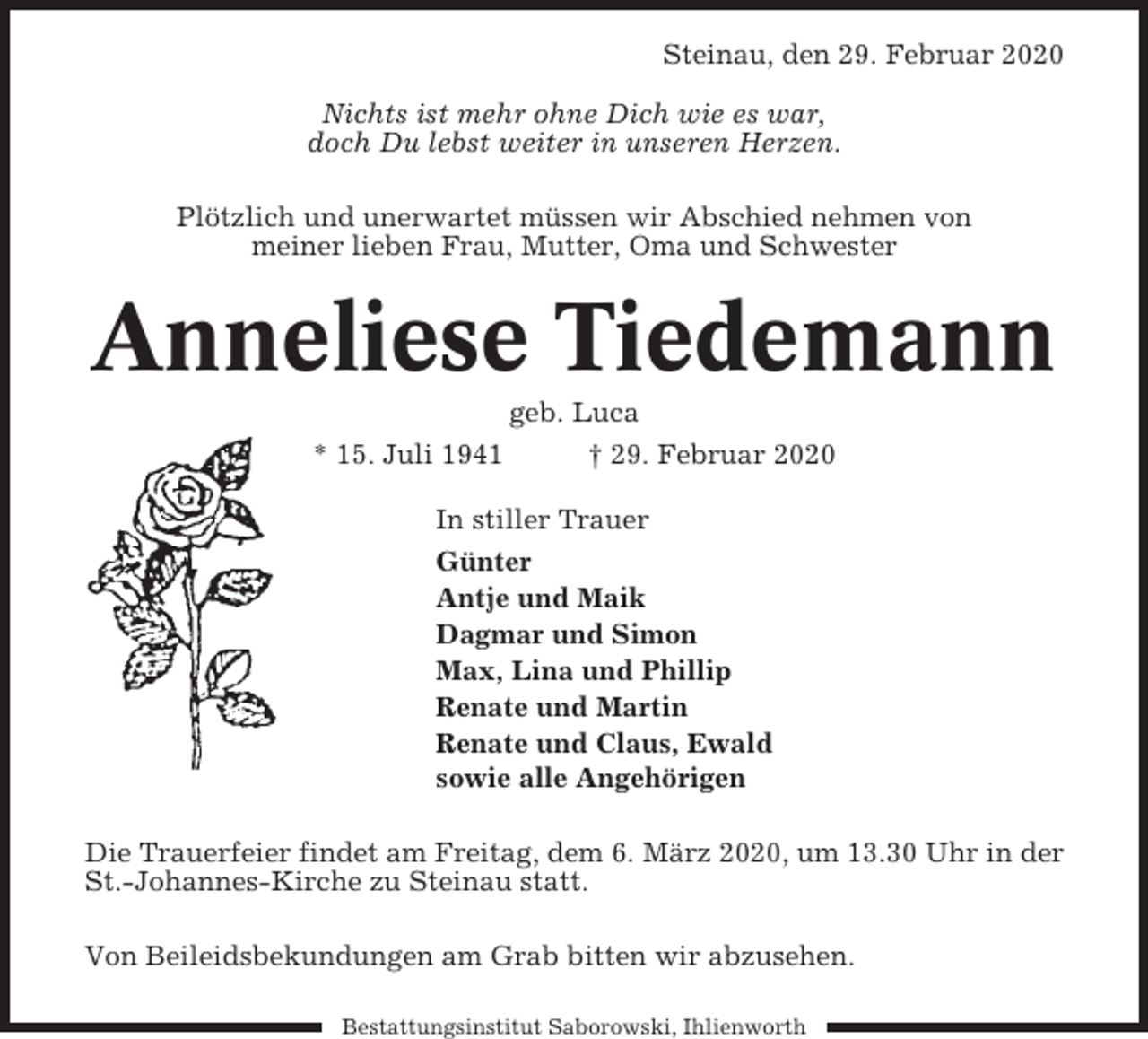 <p>Steinau, den 29. Februar 2020<br />Nichts ist mehr ohne Dich wie es war,<br />doch Du lebst weiter in unseren Herzen.<br />Plötzlich und unerwartet müssen wir Abschied nehmen von<br />meiner lieben Frau, Mutter, Oma und Schwester</p><p>Anneliese Tiedemann<br />* 15. Juli 1941</p><p>geb. Luca<br />† 29. Februar 2020</p><p>In stiller Trauer<br />Günter<br />Antje und Maik<br />Dagmar und Simon<br />Max, Lina und Phillip<br />Renate und Martin<br />Renate und Claus, Ewald<br />sowie alle Angehörigen<br />Die Trauerfeier findet am Freitag, dem 6. März 2020, um 13.30 Uhr in der<br />St.-Johannes-Kirche zu Steinau statt.<br />Von Beileidsbekundungen am Grab bitten wir abzusehen.<br />Bestattungsinstitut Saborowski, Ihlienworth</p>