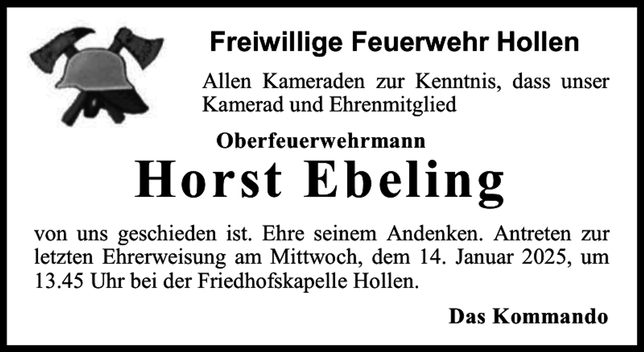 <p>Freiwillige Feuerwehr Hollen<br />Allen Kameraden zur Kenntnis, dass unser<br />Kamerad und Ehrenmitglied<br />Oberfeuerwehrmann</p><p>Horst Ebeling<br />von uns geschieden ist. Ehre seinem Andenken. Antreten zur<br />letzten Ehrerweisung am Mittwoch, dem 14. Januar 2025, um<br />13.45 Uhr bei der Friedhofskapelle Hollen.<br />Das Kommando</p>