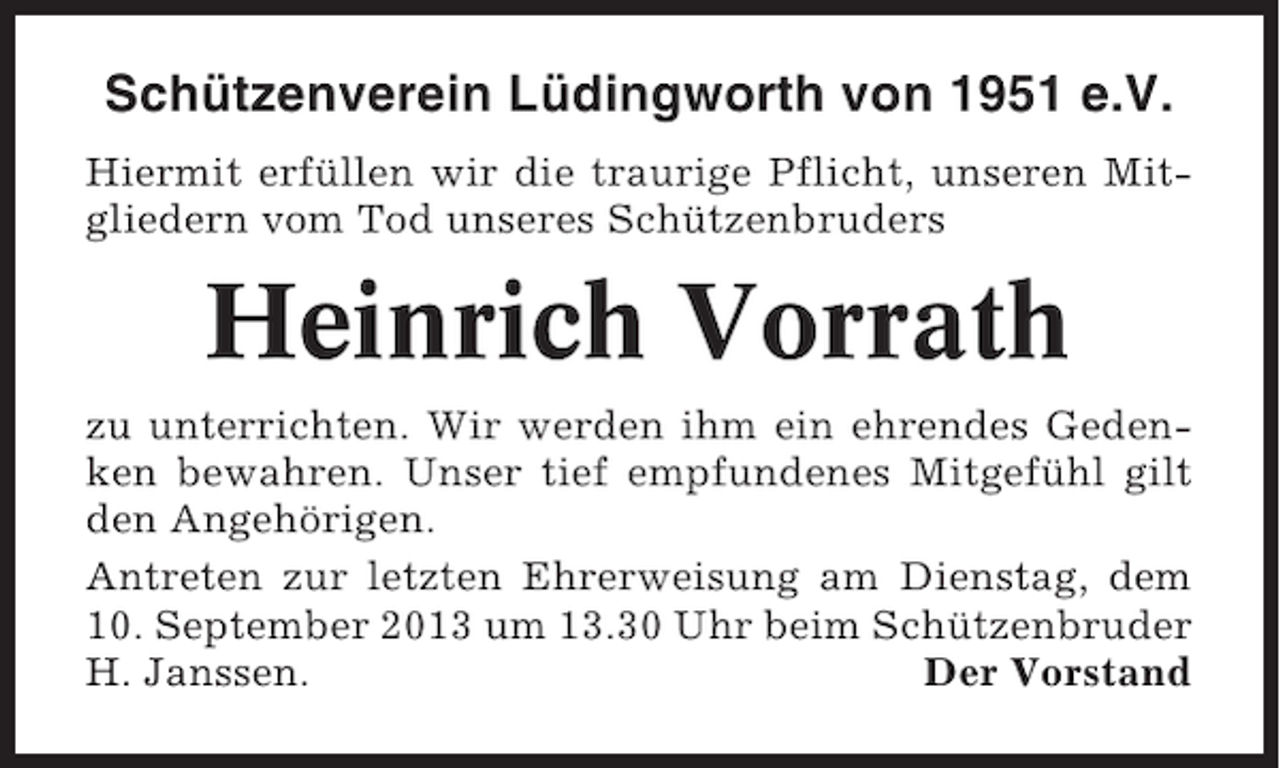 <p>Schützenverein Lüdingworth von 1951 e.V.<br />Hiermit erfüllen wir die traurige Pflicht, unseren Mitgliedern vom Tod unseres Schützenbruders</p><p>Heinrich Vorrath<br />zu unterrichten. Wir werden ihm ein ehrendes Gedenken bewahren. Unser tief empfundenes Mitgefühl gilt<br />den Angehörigen.<br />Antreten zur letzten Ehrerweisung am Dienstag, dem<br />10. September 2013 um 13.30 Uhr beim Schützenbruder<br />H. Janssen.<br />Der Vorstand</p>