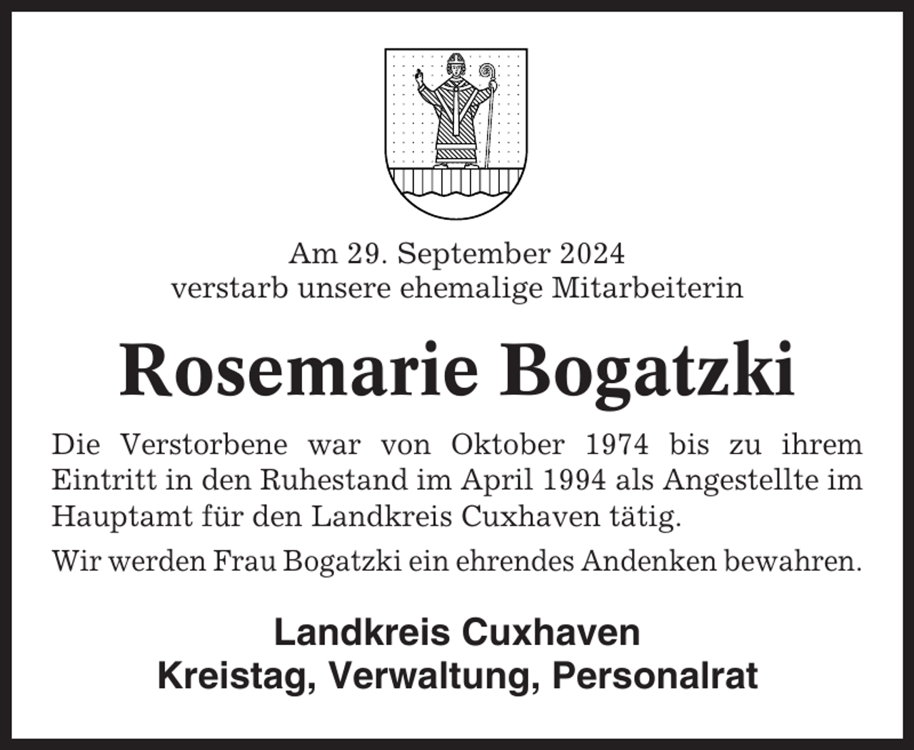 <p>Am 29. September 2024<br />verstarb unsere ehemalige Mitarbeiterin</p><p>Rosemarie Bogatzki<br />Die Verstorbene war von Oktober 1974 bis zu ihrem<br />Eintritt in den Ruhestand im April 1994 als Angestellte im<br />Hauptamt für den Landkreis Cuxhaven tätig.<br />Wir werden Frau Bogatzki ein ehrendes Andenken bewahren.</p><p>Landkreis Cuxhaven<br />Kreistag, Verwaltung, Personalrat</p>