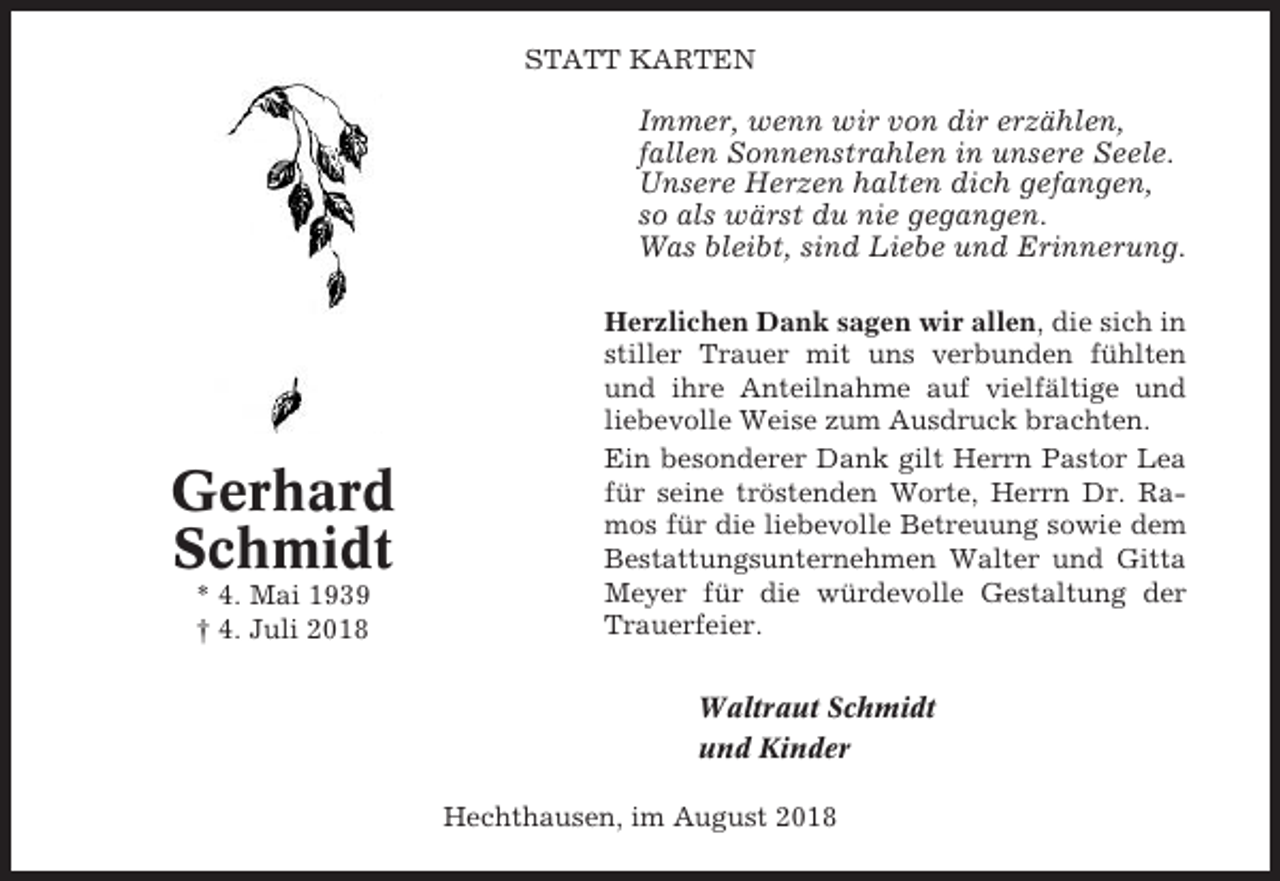 <p>STATT KARTEN</p><p>Immer, wenn wir von dir erzählen,<br />fallen Sonnenstrahlen in unsere Seele.<br />Unsere Herzen halten dich gefangen,<br />so als wärst du nie gegangen.<br />Was bleibt, sind Liebe und Erinnerung.</p><p>Gerhard<br />Schmidt<br />* 4. Mai 1939<br />† 4. Juli 2018</p><p>Herzlichen Dank sagen wir allen, die sich in<br />stiller Trauer mit uns verbunden fühlten<br />und ihre Anteilnahme auf vielfältige und<br />liebevolle Weise zum Ausdruck brachten.<br />Ein besonderer Dank gilt Herrn Pastor Lea<br />für seine tröstenden Worte, Herrn Dr. Ramos für die liebevolle Betreuung sowie dem<br />Bestattungsunternehmen Walter und Gitta<br />Meyer für die würdevolle Gestaltung der<br />Trauerfeier.<br />Waltraut Schmidt<br />und Kinder<br />Hechthausen, im August 2018</p>