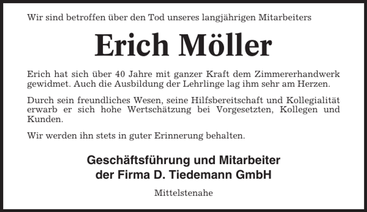 <p>Wir sind betroffen über den Tod unseres langjährigen Mitarbeiters</p><p>Erich Möller<br />Erich hat sich über 40 Jahre mit ganzer Kraft dem Zimmererhandwerk<br />gewidmet. Auch die Ausbildung der Lehrlinge lag ihm sehr am Herzen.<br />Durch sein freundliches Wesen, seine Hilfsbereitschaft und Kollegialität<br />erwarb er sich hohe Wertschätzung bei Vorgesetzten, Kollegen und<br />Kunden.<br />Wir werden ihn stets in guter Erinnerung behalten.</p><p>Geschäftsführung und Mitarbeiter<br />der Firma D. Tiedemann GmbH<br />Mittelstenahe</p>