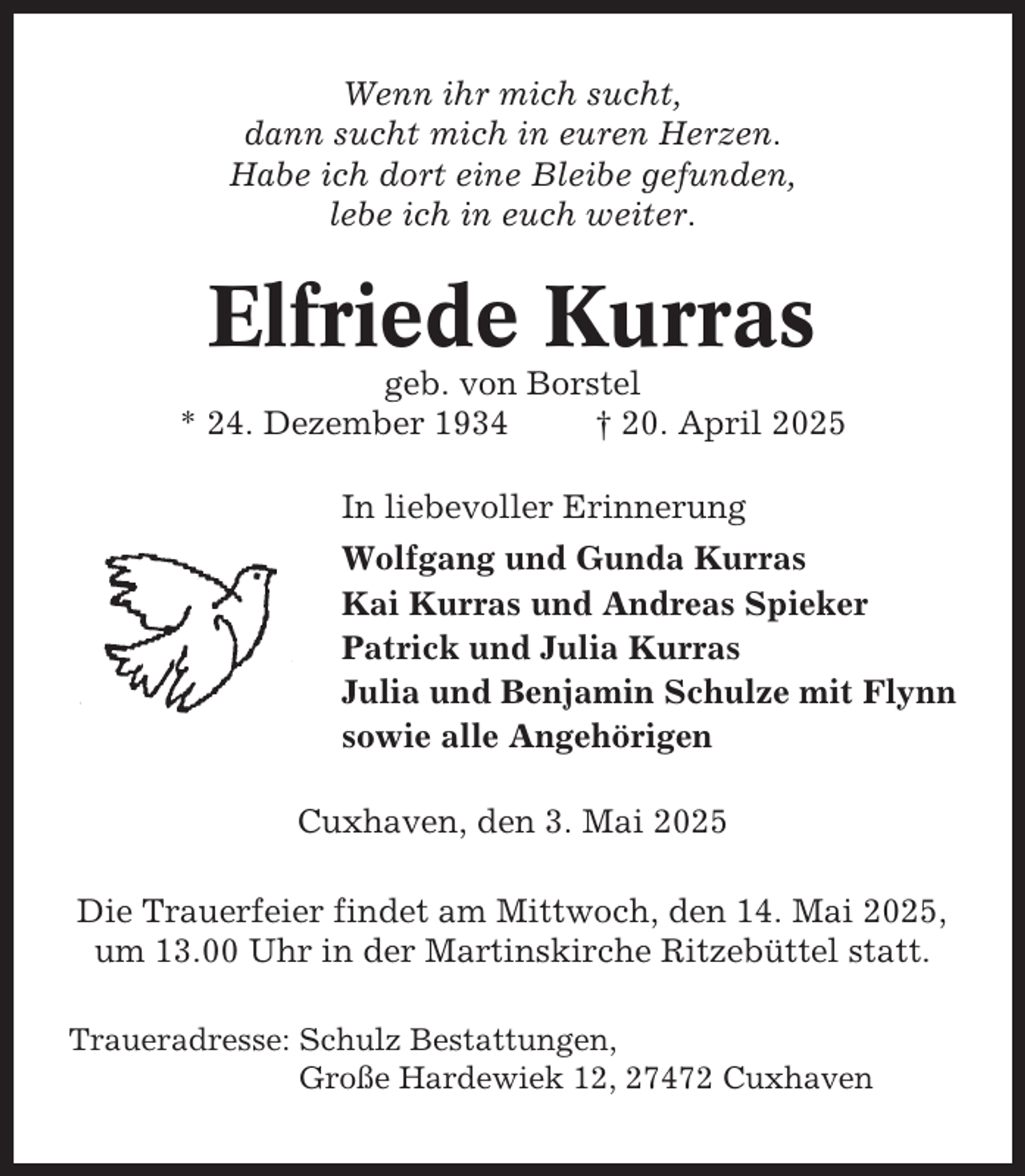 <p>Wenn ihr mich sucht,<br />dann sucht mich in euren Herzen.<br />Habe ich dort eine Bleibe gefunden,<br />lebe ich in euch weiter.</p><p>Elfriede Kurras<br />geb. von Borstel<br />* 24. Dezember 1934<br />† 20. April 2025<br />In liebevoller Erinnerung<br />Wolfgang und Gunda Kurras<br />Kai Kurras und Andreas Spieker<br />Patrick und Julia Kurras<br />Julia und Benjamin Schulze mit Flynn<br />sowie alle Angehörigen<br />Cuxhaven, den 3. Mai 2025<br />Die Trauerfeier findet am Mittwoch, den 14. Mai 2025,<br />um 13.00 Uhr in der Martinskirche Ritzebüttel statt.<br />Traueradresse: Schulz Bestattungen,<br />Große Hardewiek 12, 27472 Cuxhaven</p>