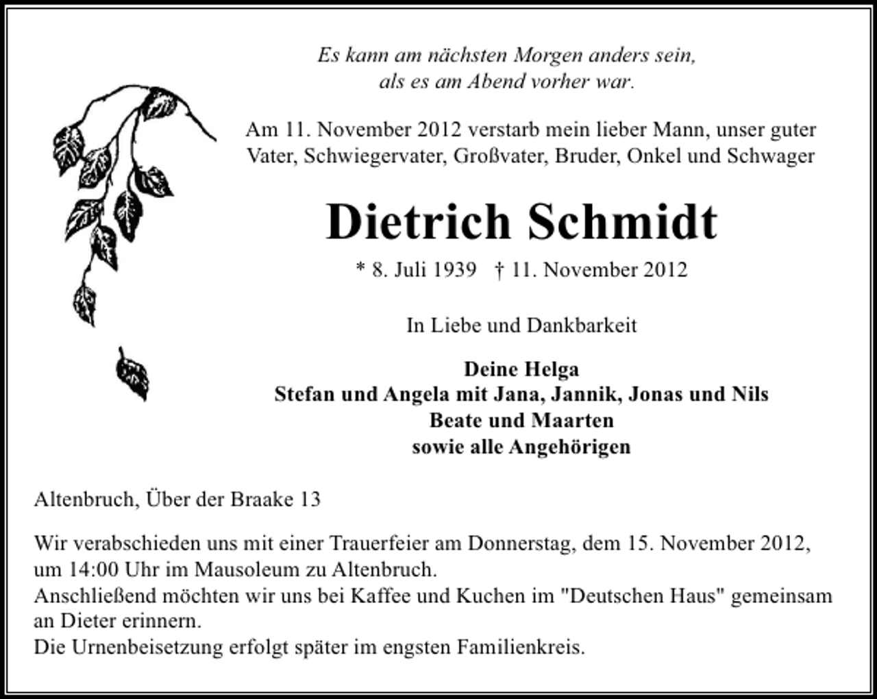 <p>Es kann am nächsten Morgen anders sein,<br />als es am Abend vorher war.<br />Am 11. November 2012 verstarb mein lieber Mann, unser guter<br />Vater, Schwiegervater, Großvater, Bruder, Onkel und Schwager</p><p>Dietrich Schmidt<br />* 8. Juli 1939 † 11. November 2012<br />In Liebe und Dankbarkeit<br />Deine Helga<br />Stefan und Angela mit Jana, Jannik, Jonas und Nils<br />Beate und Maarten<br />sowie alle Angehörigen<br />Altenbruch, Über der Braake 13<br />Wir verabschieden uns mit einer Trauerfeier am Donnerstag, dem 15. November 2012,<br />um 14:00 Uhr im Mausoleum zu Altenbruch.<br />Anschließend möchten wir uns bei Kaffee und Kuchen im "Deutschen Haus" gemeinsam<br />an Dieter erinnern.<br />Die Urnenbeisetzung erfolgt später im engsten Familienkreis.</p>