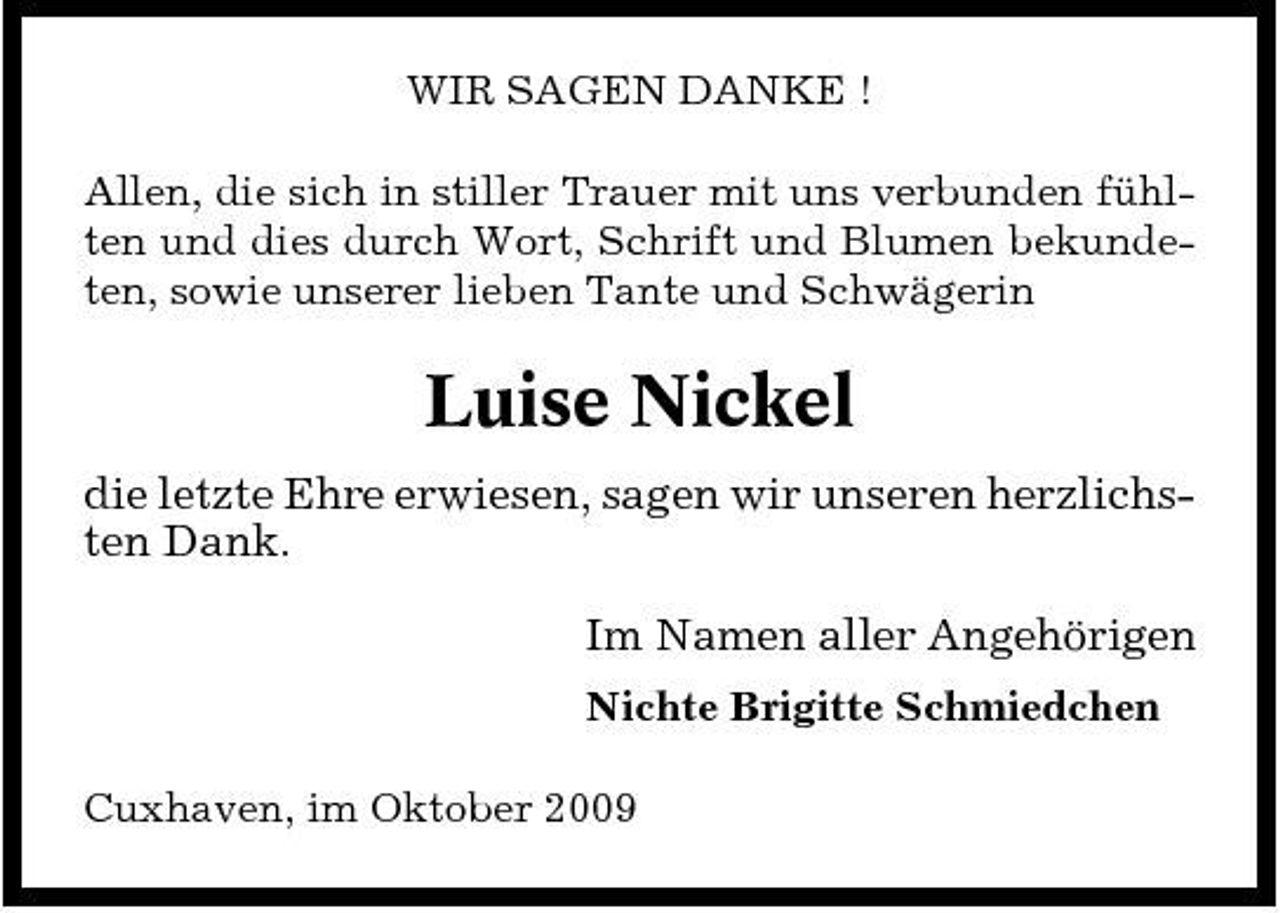 <p>WIR SAGEN DANKE ! Allen, die sich in stiller Trauer mit uns verbunden fühlten und dies durch Wort, Schrift und Blumen bekundeten, sowie unserer lieben Tante und Schwägerin</p><p>Luise Nickel<br />die letzte Ehre erwiesen, sagen wir unseren herzlichsten Dank. Im Namen aller Angehörigen<br />Nichte Brigitte Schmiedchen Cuxhaven, im Oktober 2009</p>