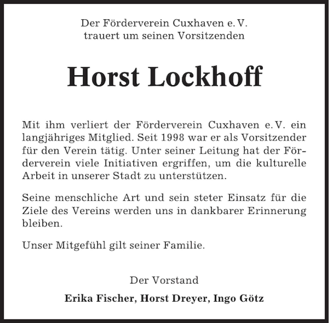 <p>Der Förderverein Cuxhaven e. V.<br />trauert um seinen Vorsitzenden</p><p>Horst Lockhoff<br />Mit ihm verliert der Förderverein Cuxhaven e. V. ein<br />langjähriges Mitglied. Seit 1998 war er als Vorsitzender<br />für den Verein tätig. Unter seiner Leitung hat der Förderverein viele Initiativen ergriffen, um die kulturelle<br />Arbeit in unserer Stadt zu unterstützen.<br />Seine menschliche Art und sein steter Einsatz für die<br />Ziele des Vereins werden uns in dankbarer Erinnerung<br />bleiben.<br />Unser Mitgefühl gilt seiner Familie.<br />Der Vorstand<br />Erika Fischer, Horst Dreyer, Ingo Götz</p>
