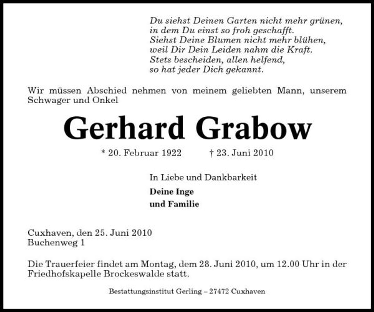 <p>Du siehst Deinen Garten nicht mehr grünen, in dem Du einst so froh geschafft. Siehst Deine Blumen nicht mehr blühen, weil Dir Dein Leiden nahm die Kraft. Stets bescheiden, allen helfend, so hat jeder Dich gekannt. Wir müssen Abschied nehmen von meinem geliebten Mann, unserem Schwager und Onkel</p><p>Gerhard Grabow<br />* 20. Februar 1922 † 23. Juni 2010<br />In Liebe und Dankbarkeit Deine Inge und Familie</p><p>Cuxhaven, den 25. Juni 2010 Buchenweg 1 Die Trauerfeier findet am Montag, dem 28. Juni 2010, um 12.00 Uhr in der Friedhofskapelle Brockeswalde statt.<br />Bestattungsinstitut Gerling – 27472 Cuxhaven</p>