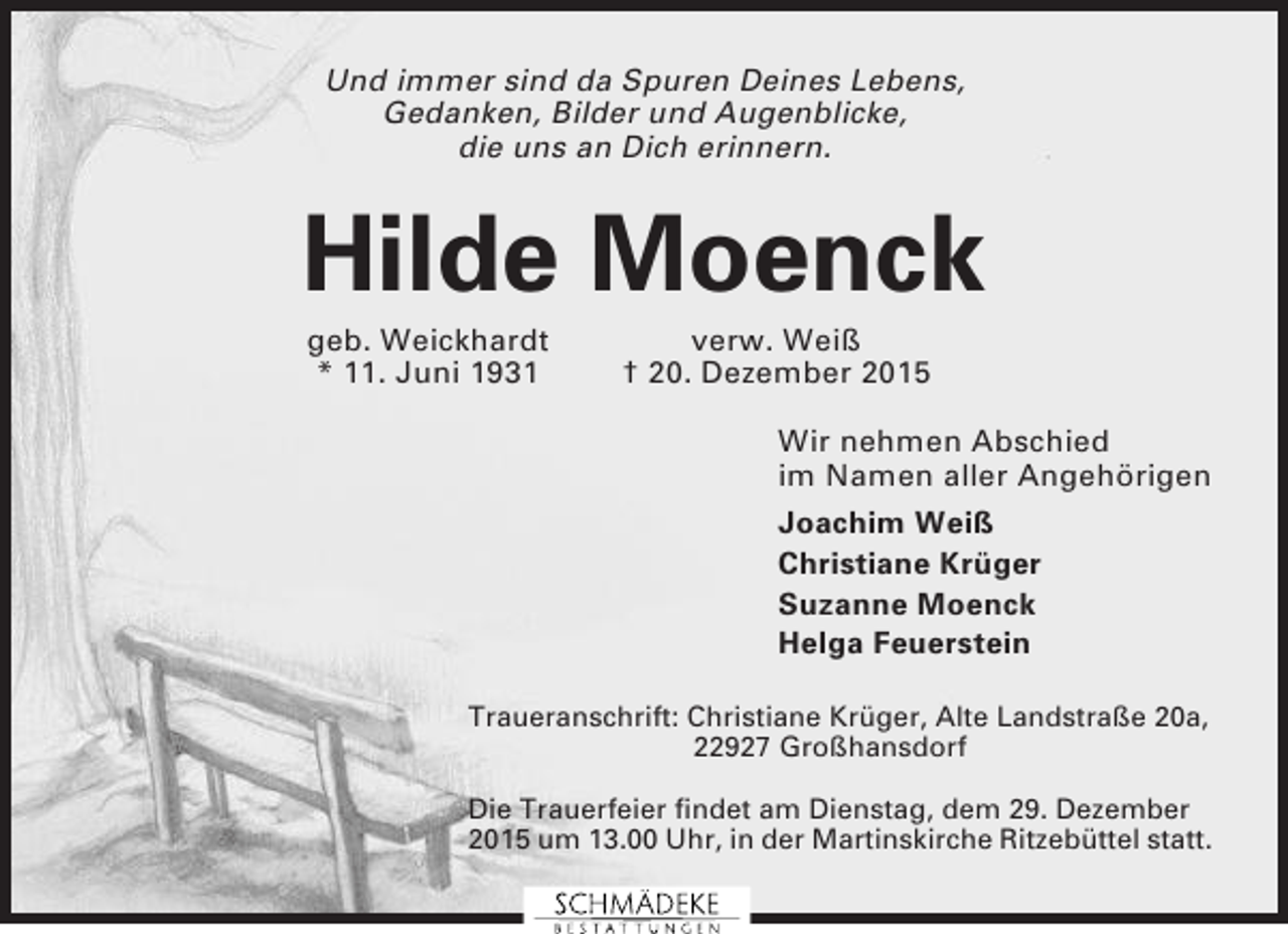 <p>Und immer sind da Spuren Deines Lebens,<br />Gedanken, Bilder und Augenblicke,<br />die uns an Dich erinnern.</p><p>Hilde Moenck<br />geb. Weickhardt<br />* 11. Juni 1931</p><p>verw. Weiß<br />† 20. Dezember 2015<br />Wir nehmen Abschied<br />im Namen aller Angehörigen<br />Joachim Weiß<br />Christiane Krüger<br />Suzanne Moenck<br />Helga Feuerstein</p><p>Traueranschrift: Christiane Krüger, Alte Landstraße 20a,<br />22927 Großhansdorf<br />Die Trauerfeier findet am Dienstag, dem 29. Dezember<br />2015 um 13.00 Uhr, in der Martinskirche Ritzebüttel statt.</p>