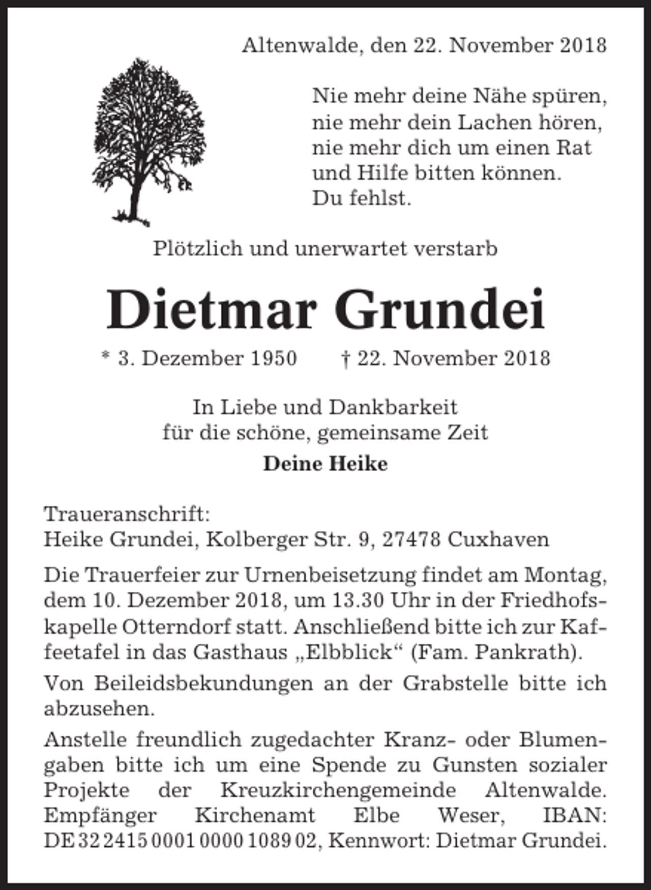 <p>Altenwalde, den 22. November 2018<br />Nie mehr deine Nähe spüren,<br />nie mehr dein Lachen hören,<br />nie mehr dich um einen Rat<br />und Hilfe bitten können.<br />Du fehlst.<br />Plötzlich und unerwartet verstarb</p><p>Dietmar Grundei<br />* 3. Dezember 1950</p><p>† 22. November 2018</p><p>In Liebe und Dankbarkeit<br />für die schöne, gemeinsame Zeit<br />Deine Heike<br />Traueranschrift:<br />Heike Grundei, Kolberger Str. 9, 27478 Cuxhaven<br />Die Trauerfeier zur Urnenbeisetzung findet am Montag,<br />dem 10. Dezember 2018, um 13.30 Uhr in der Friedhofskapelle Otterndorf statt. Anschließend bitte ich zur Kaffeetafel in das Gasthaus „Elbblick“ (Fam. Pankrath).<br />Von Beileidsbekundungen an der Grabstelle bitte ich<br />abzusehen.<br />Anstelle freundlich zugedachter Kranz- oder Blumengaben bitte ich um eine Spende zu Gunsten sozialer<br />Projekte der Kreuzkirchengemeinde Altenwalde.<br />Empfänger<br />Kirchenamt<br />Elbe<br />Weser,<br />IBAN:<br />DE 3415 0001 0000 1089 02, Kennwort: Dietmar Grundei.</p>
