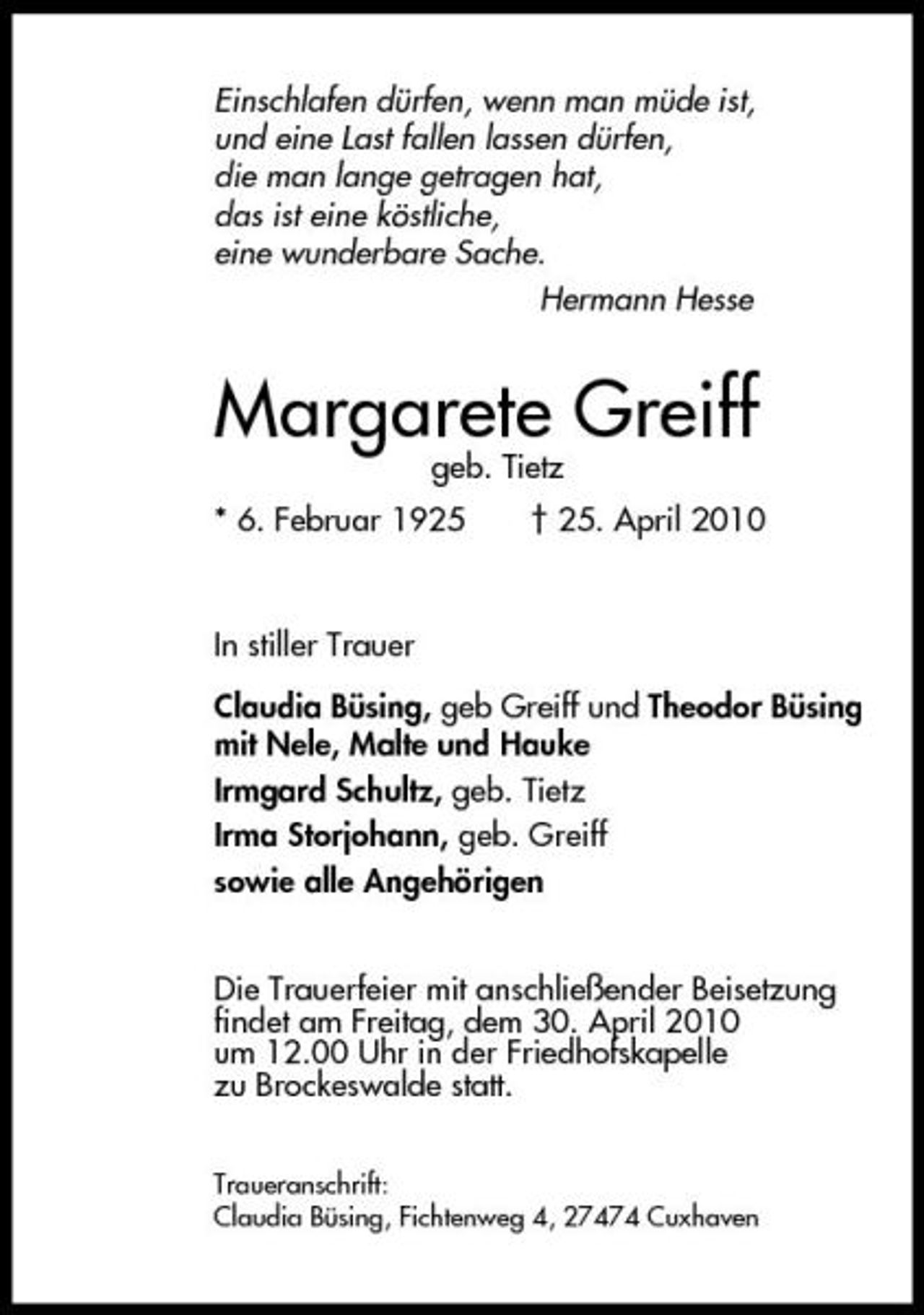 <p>Einschlafen dürfen, wenn man müde ist, und eine Last fallen lassen dürfen, die man lange getragen hat, das ist eine köstliche, eine wunderbare Sache. Hermann Hesse</p><p>Margarete Greiff<br />geb. Tietz * 6. Februar 1925 † 25. April 2010 In stiller Trauer Claudia Büsing, geb Greiff und Theodor Büsing mit Nele, Malte und Hauke Irmgard Schultz, geb. Tietz Irma Storjohann, geb. Greiff sowie alle Angehörigen Die Trauerfeier mit anschließender Beisetzung findet am Freitag, dem 30. April 2010 um 12.00 Uhr in der Friedhofskapelle zu Brockeswalde statt.<br />Traueranschrift: Claudia Büsing, Fichtenweg 4, 27474 Cuxhaven</p>