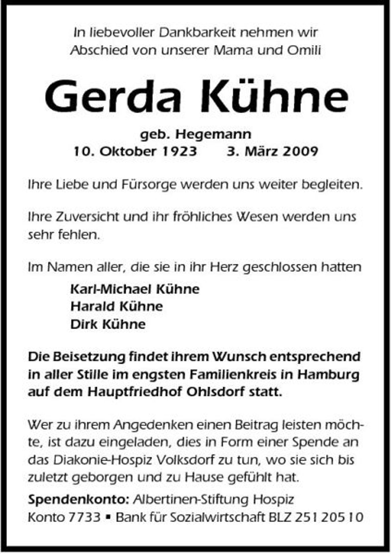 <p>In liebevoller Dankbarkeit nehmen wir Abschied von unserer Mama und Omili</p><p>Gerda Kühne<br />geb. Hegemann 10. Oktober 192. März 2009 Ihre Liebe und Fürsorge werden uns weiter begleiten. Ihre Zuversicht und ihr fröhliches Wesen werden uns sehr fehlen. Im Namen aller, die sie in ihr Herz geschlossen hatten Karl-Michael Kühne Harald Kühne Dirk Kühne Die Beisetzung findet ihrem Wunsch entsprechend in aller Stille im engsten Familienkreis in Hamburg auf dem Hauptfriedhof Ohlsdorf statt. Wer zu ihrem Angedenken einen Beitrag leisten möchte, ist dazu eingeladen, dies in Form einer Spende an das Diakonie-Hospiz Volksdorf zu tun, wo sie sich bis zuletzt geborgen und zu Hause gefühlt hat. Spendenkonto: Albertinen-Stiftung Hospiz Konto 7733 • Bank für Sozialwirtschaft BLZ 251 205 10</p>