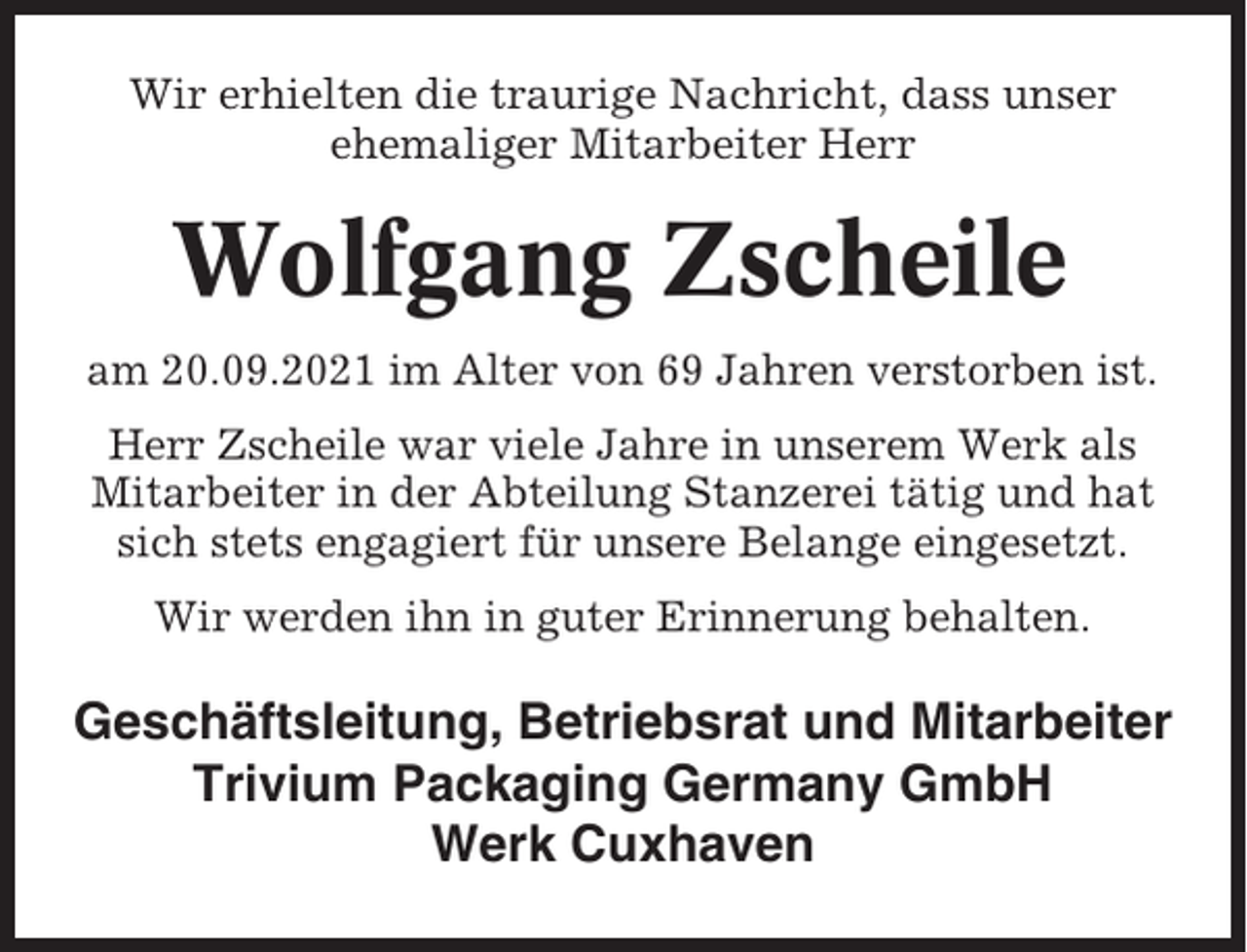 <p>Wir erhielten die traurige Nachricht, dass unser<br />ehemaliger Mitarbeiter Herr</p><p>Wolfgang Zscheile<br />am 20.09.2021 im Alter von 69 Jahren verstorben ist.<br />Herr Zscheile war viele Jahre in unserem Werk als<br />Mitarbeiter in der Abteilung Stanzerei tätig und hat<br />sich stets engagiert für unsere Belange eingesetzt.<br />Wir werden ihn in guter Erinnerung behalten.</p><p>Geschäftsleitung, Betriebsrat und Mitarbeiter<br />Trivium Packaging Germany GmbH<br />Werk Cuxhaven</p>