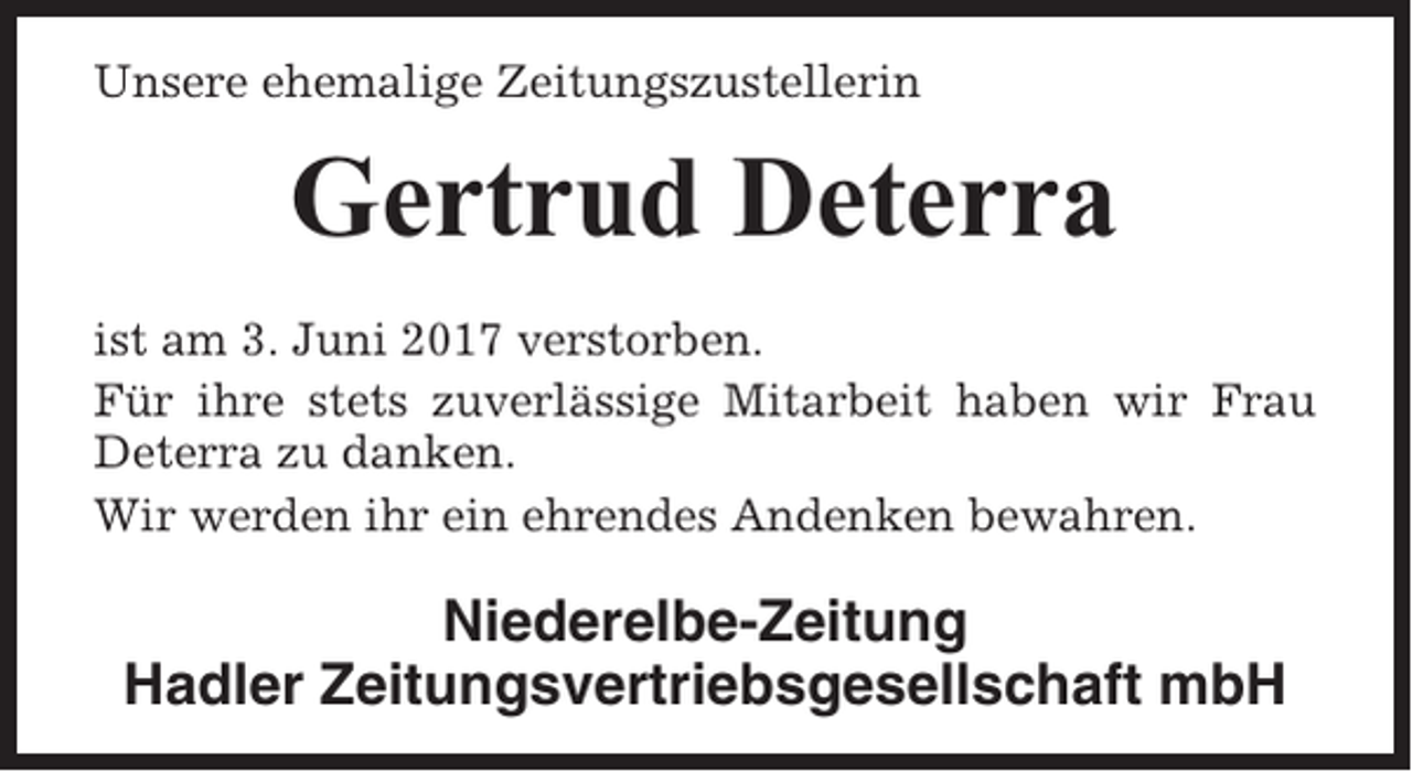 <p>Unsere ehemalige Zeitungszustellerin</p><p>Gertrud Deterra<br />ist am 3. Juni 2017 verstorben.<br />Für ihre stets zuverlässige Mitarbeit haben wir Frau<br />Deterra zu danken.<br />Wir werden ihr ein ehrendes Andenken bewahren.</p><p>Niederelbe-Zeitung<br />Hadler Zeitungsvertriebsgesellschaft mbH</p>