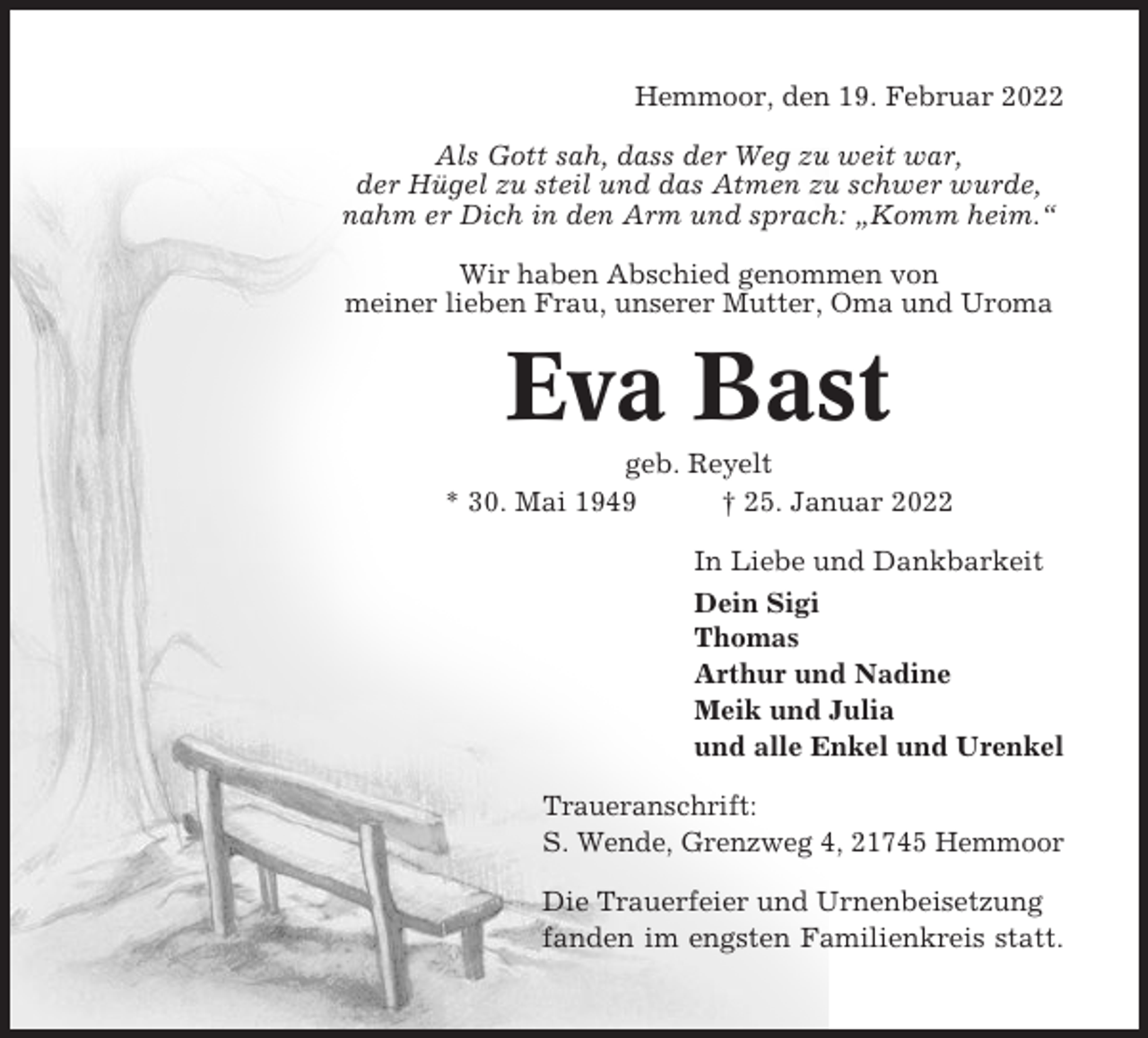 <p>Hemmoor, den 19. Februar 2022<br />Als Gott sah, dass der Weg zu weit war,<br />der Hügel zu steil und das Atmen zu schwer wurde,<br />nahm er Dich in den Arm und sprach: „Komm heim.“<br />Wir haben Abschied genommen von<br />meiner lieben Frau, unserer Mutter, Oma und Uroma</p><p>Eva Bast<br />geb. Reyelt<br />* 30. Mai 1949<br />† 25. Januar 2022<br />In Liebe und Dankbarkeit<br />Dein Sigi<br />Thomas<br />Arthur und Nadine<br />Meik und Julia<br />und alle Enkel und Urenkel<br />Traueranschrift:<br />S. Wende, Grenzweg 4, 21745 Hemmoor<br />Die Trauerfeier und Urnenbeisetzung<br />fanden im engsten Familienkreis statt.</p>