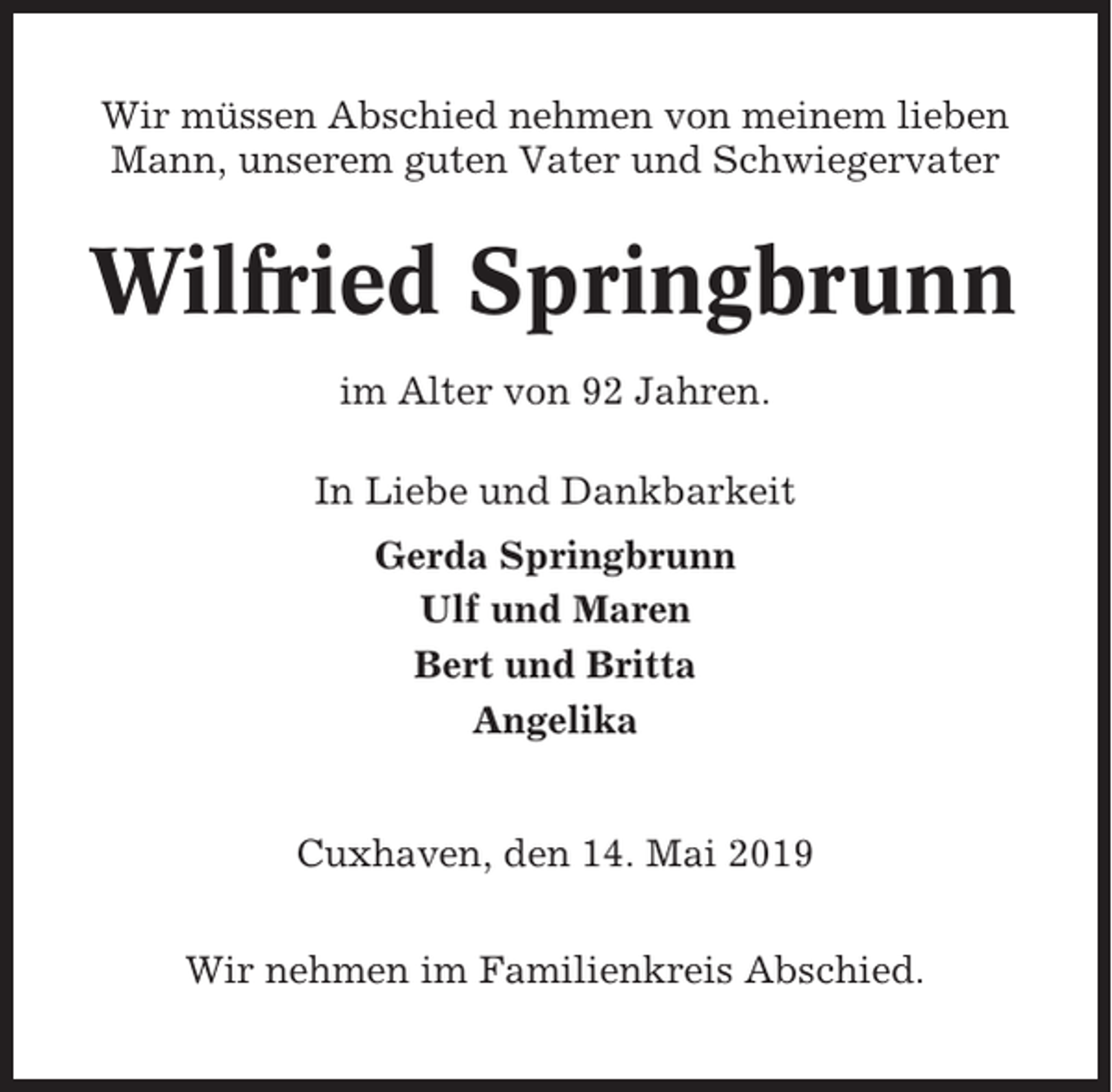 <p>Wir müssen Abschied nehmen von meinem lieben<br />Mann, unserem guten Vater und Schwiegervater</p><p>Wilfried Springbrunn<br />im Alter von 92 Jahren.<br />In Liebe und Dankbarkeit<br />Gerda Springbrunn<br />Ulf und Maren<br />Bert und Britta<br />Angelika</p><p>Cuxhaven, den 14. Mai 2019<br />Wir nehmen im Familienkreis Abschied.</p>