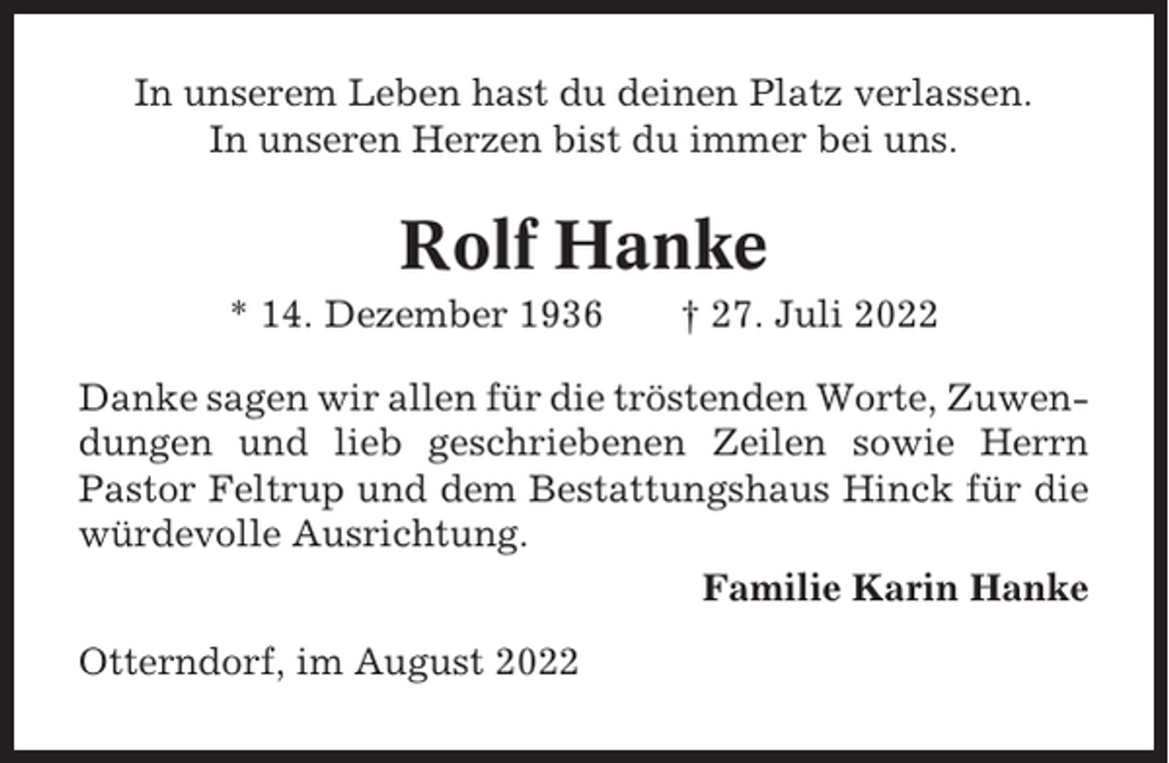 <p>In unserem Leben hast du deinen Platz verlassen.<br />In unseren Herzen bist du immer bei uns.</p><p>Rolf Hanke<br />* 14. Dezember 1936</p><p>† 27. Juli 2022</p><p>Danke sagen wir allen für die tröstenden Worte, Zuwendungen und lieb geschriebenen Zeilen sowie Herrn<br />Pastor Feltrup und dem Bestattungshaus Hinck für die<br />würdevolle Ausrichtung.<br />Familie Karin Hanke<br />Otterndorf, im August 2022</p>