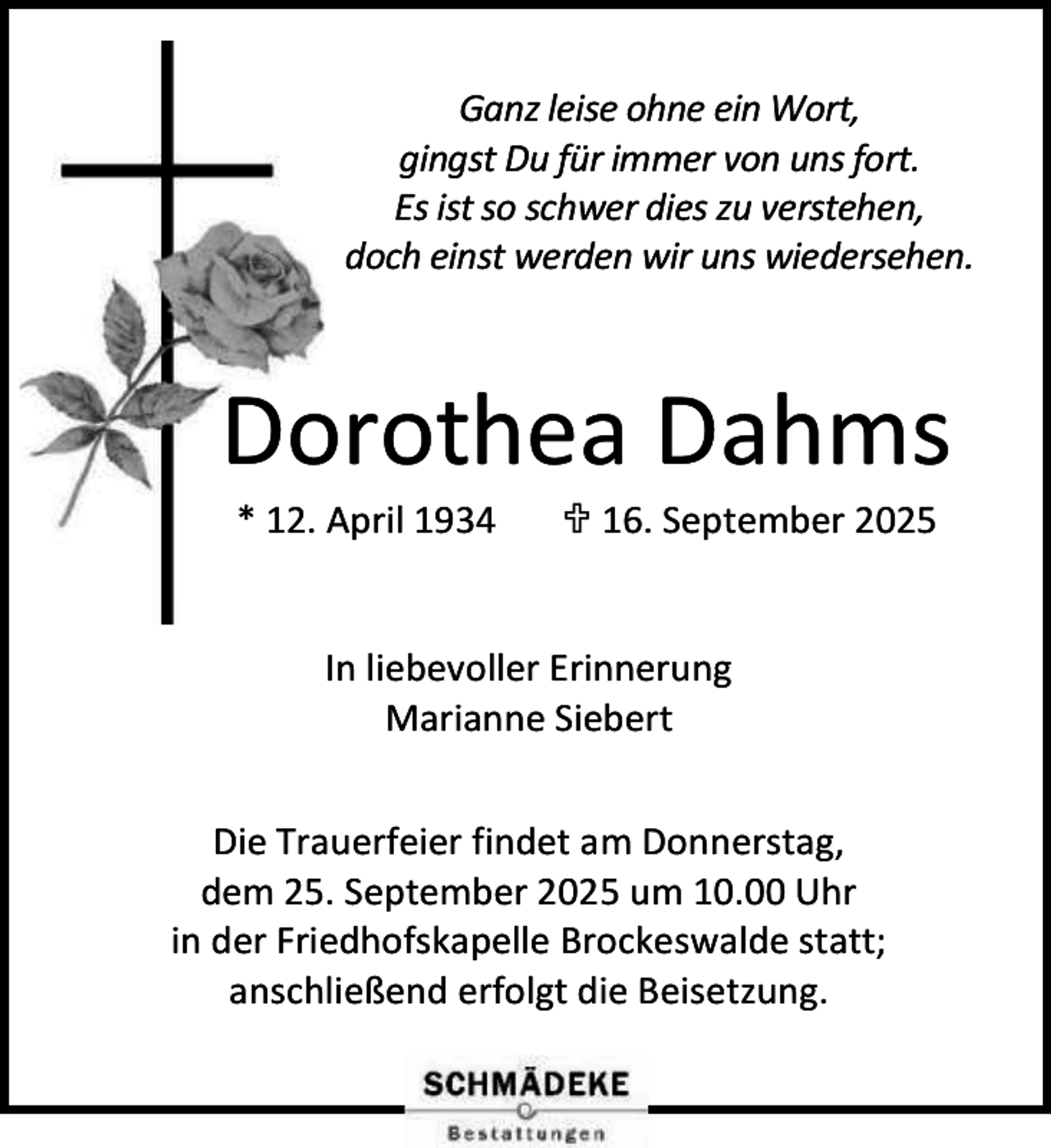 <p>Ganz leise ohne ein Wort,<br />gingst Du für immer von uns fort.<br />Es ist so schwer dies zu verstehen,<br />doch einst werden wir uns wiedersehen.</p><p>Dorothea Dahms<br />* 12. April 1934</p><p> 16. September 2025</p><p>In liebevoller Erinnerung<br />Marianne Siebert<br />Die Trauerfeier findet am Donnerstag,<br />dem 25. September 2025 um 10.00 Uhr<br />in der Friedhofskapelle Brockeswalde statt;<br />anschließend erfolgt die Beisetzung.</p>