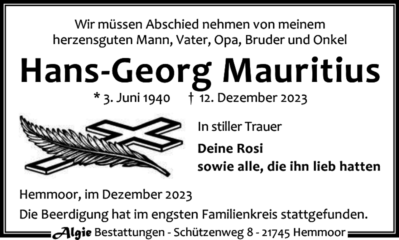 <p>Wir müssen Abschied nehmen von meinem<br />herzensguten Mann, Vater, Opa, Bruder und Onkel</p><p>Hans-Georg Mauritius<br />* 3. Juni 1940</p><p>† 12. Dezember 2023<br />In stiller Trauer</p><p>Deine Rosi<br />sowie alle, die ihn lieb hatten<br />Hemmoor, im Dezember 2023<br />Die Beerdigung hat im engsten Familienkreis stattgefunden.<br />Algie Bestattungen - Schützenweg 8 - 21745 Hemmoor</p>