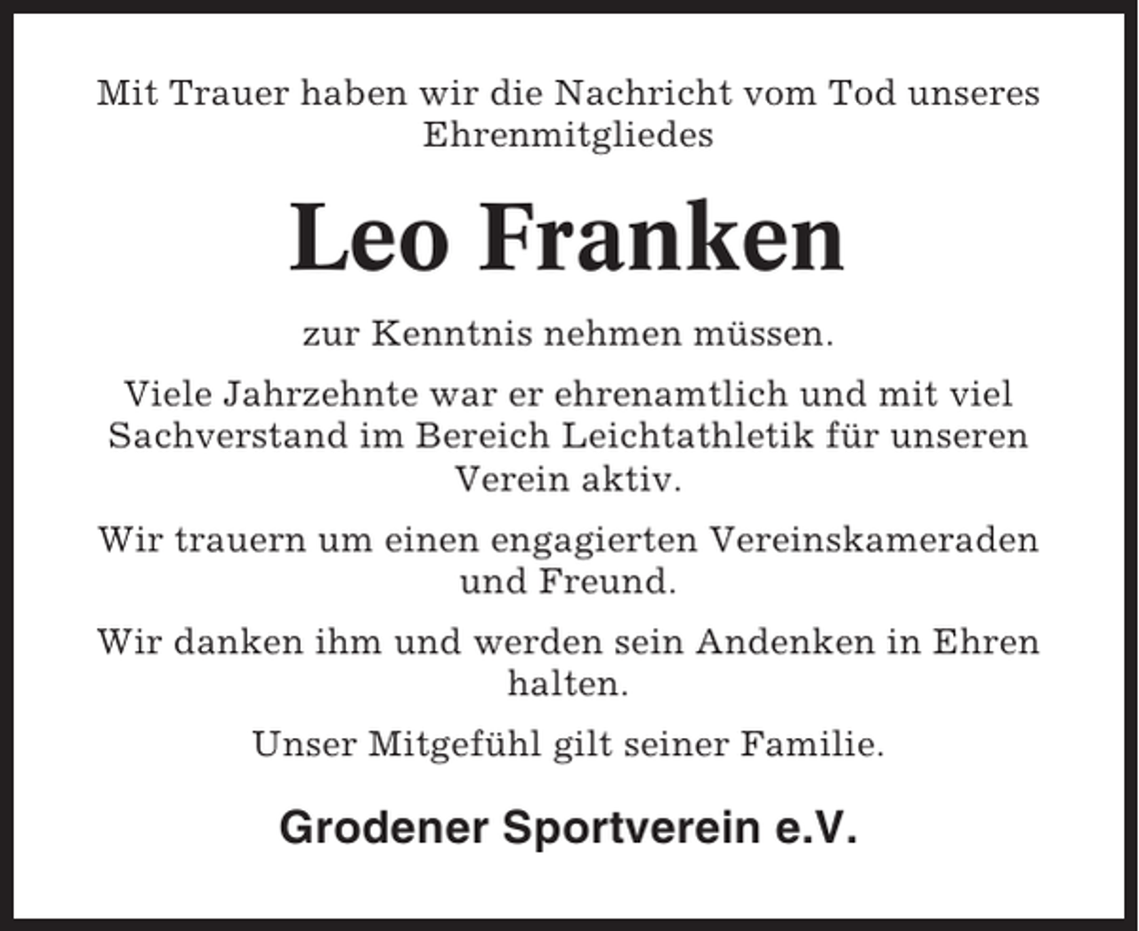<p>Mit Trauer haben wir die Nachricht vom Tod unseres<br />Ehrenmitgliedes</p><p>Leo Franken<br />zur Kenntnis nehmen müssen.<br />Viele Jahrzehnte war er ehrenamtlich und mit viel<br />Sachverstand im Bereich Leichtathletik für unseren<br />Verein aktiv.<br />Wir trauern um einen engagierten Vereinskameraden<br />und Freund.<br />Wir danken ihm und werden sein Andenken in Ehren<br />halten.<br />Unser Mitgefühl gilt seiner Familie.</p><p>Grodener Sportverein e.V.</p>
