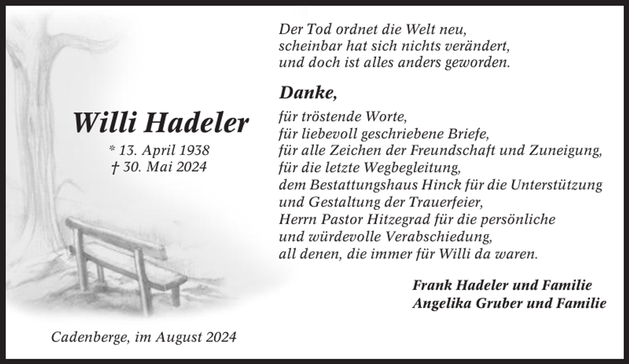 <p>Der Tod ordnet die Welt neu,<br />scheinbar hat sich nichts verändert,<br />und doch ist alles anders geworden.</p><p>Danke,</p><p>Willi Hadeler<br />* 13. April 1938<br />† 30. Mai 2024</p><p>für tröstende Worte,<br />für liebevoll geschriebene Briefe,<br />für alle Zeichen der Freundschaft und Zuneigung,<br />für die letzte Wegbegleitung,<br />dem Bestattungshaus Hinck für die Unterstützung<br />und Gestaltung der Trauerfeier,<br />Herrn Pastor Hitzegrad für die persönliche<br />und würdevolle Verabschiedung,<br />all denen, die immer für Willi da waren.<br />Frank Hadeler und Familie<br />Angelika Gruber und Familie</p><p>Cadenberge, im August 2024</p>