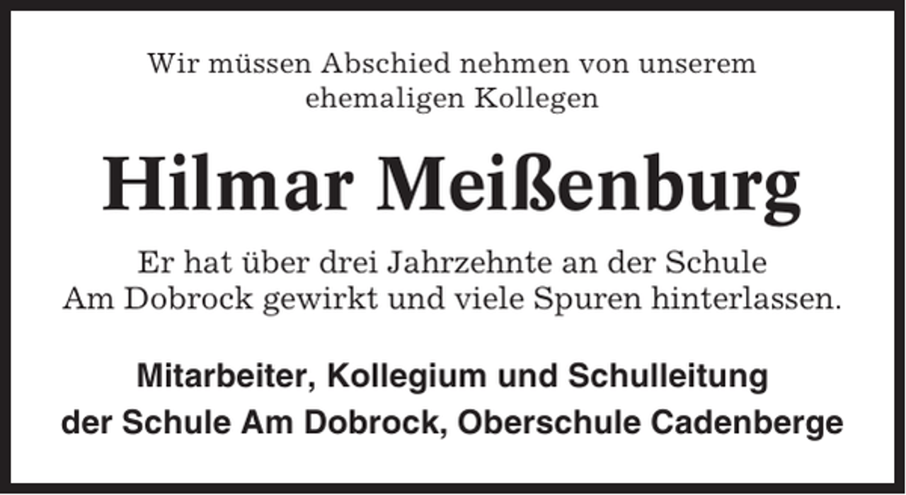 <p>Wir müssen Abschied nehmen von unserem<br />ehemaligen Kollegen</p><p>Hilmar Meißenburg<br />Er hat über drei Jahrzehnte an der Schule<br />Am Dobrock gewirkt und viele Spuren hinterlassen.</p><p>Mitarbeiter, Kollegium und Schulleitung<br />der Schule Am Dobrock, Oberschule Cadenberge</p>