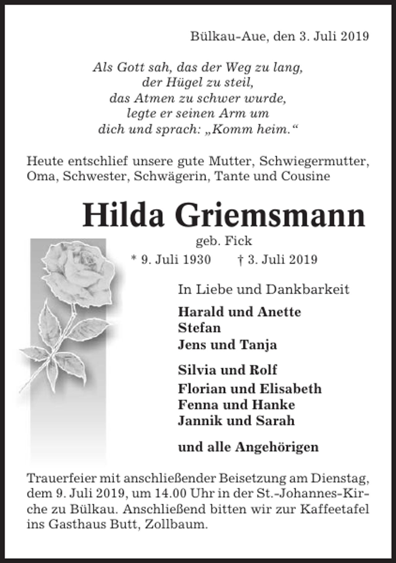 <p>Bülkau-Aue, den 3. Juli 2019<br />Als Gott sah, das der Weg zu lang,<br />der Hügel zu steil,<br />das Atmen zu schwer wurde,<br />legte er seinen Arm um<br />dich und sprach: „Komm heim.“<br />Heute entschlief unsere gute Mutter, Schwiegermutter,<br />Oma, Schwester, Schwägerin, Tante und Cousine</p><p>Hilda Griemsmann<br />geb. Fick<br />* 9. Juli 1930<br />† 3. Juli 2019</p><p>In Liebe und Dankbarkeit<br />Harald und Anette<br />Stefan<br />Jens und Tanja<br />Silvia und Rolf<br />Florian und Elisabeth<br />Fenna und Hanke<br />Jannik und Sarah<br />und alle Angehörigen<br />Trauerfeier mit anschließender Beisetzung am Dienstag,<br />dem 9. Juli 2019, um 14.00 Uhr in der St.-Johannes-Kirche zu Bülkau. Anschließend bitten wir zur Kaffeetafel<br />ins Gasthaus Butt, Zollbaum.</p>