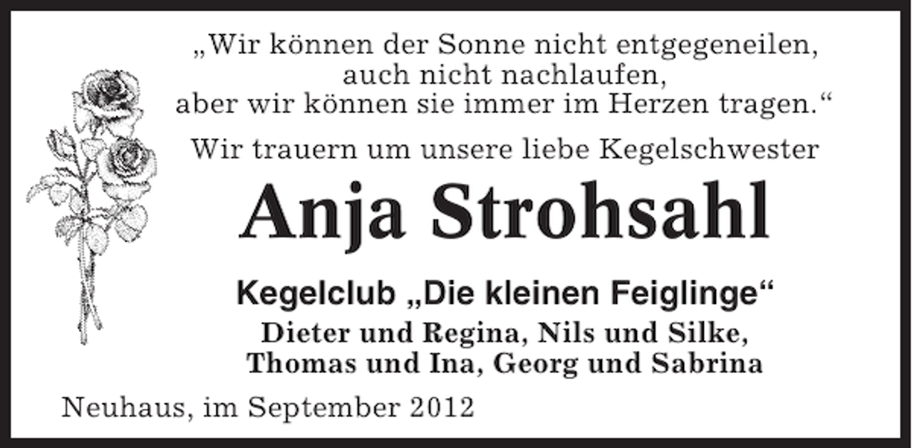 <p>„Wir können der Sonne nicht entgegeneilen,<br />auch nicht nachlaufen,<br />aber wir können sie immer im Herzen tragen.“<br />Wir trauern um unsere liebe Kegelschwester</p><p>Anja Strohsahl<br />Kegelclub „Die kleinen Feiglinge“<br />Dieter und Regina, Nils und Silke,<br />Thomas und Ina, Georg und Sabrina<br />Neuhaus, im September 2012</p>