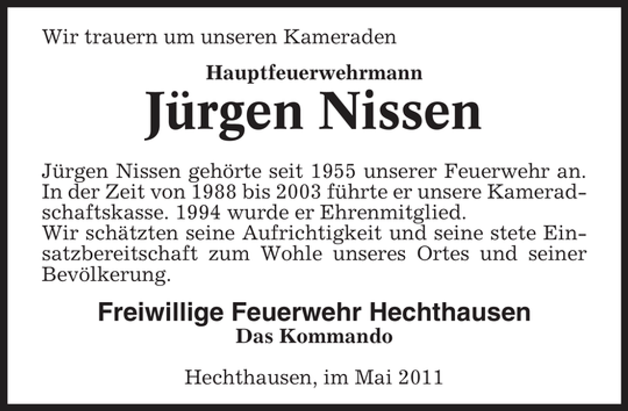 <p>Wir trauern um unseren Kameraden Hauptfeuerwehrmann</p><p>Jürgen Nissen<br />Jürgen Nissen gehörte seit 1955 unserer Feuerwehr an. In der Zeit von 1988 bis 2003 führte er unsere Kameradschaftskasse. 1994 wurde er Ehrenmitglied. Wir schätzten seine Aufrichtigkeit und seine stete Einsatzbereitschaft zum Wohle unseres Ortes und seiner Bevölkerung.</p><p>Freiwillige Feuerwehr Hechthausen<br />Das Kommando Hechthausen, im Mai 2011</p>