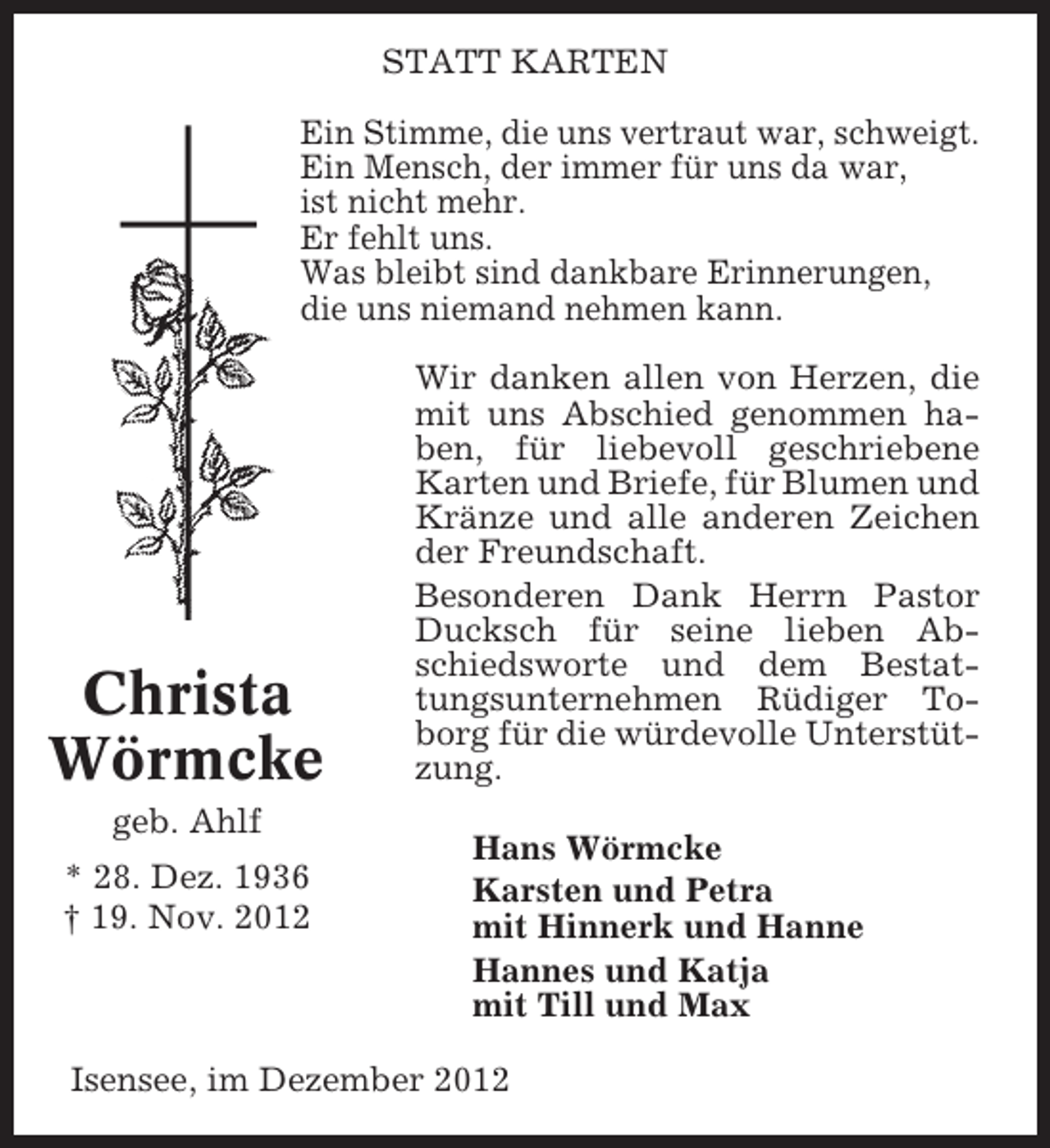 <p>STATT KARTEN<br />Ein Stimme, die uns vertraut war, schweigt.<br />Ein Mensch, der immer für uns da war,<br />ist nicht mehr.<br />Er fehlt uns.<br />Was bleibt sind dankbare Erinnerungen,<br />die uns niemand nehmen kann.</p><p>Christa<br />Wörmcke<br />geb. Ahlf<br />* 28. Dez. 1936<br />† 19. Nov. 2012</p><p>Wir danken allen von Herzen, die<br />mit uns Abschied genommen haben, für liebevoll geschriebene<br />Karten und Briefe, für Blumen und<br />Kränze und alle anderen Zeichen<br />der Freundschaft.<br />Besonderen Dank Herrn Pastor<br />Ducksch für seine lieben Abschiedsworte und dem Bestattungsunternehmen Rüdiger Toborg für die würdevolle Unterstützung.<br />Hans Wörmcke<br />Karsten und Petra<br />mit Hinnerk und Hanne<br />Hannes und Katja<br />mit Till und Max</p><p>Isensee, im Dezember 2012</p>