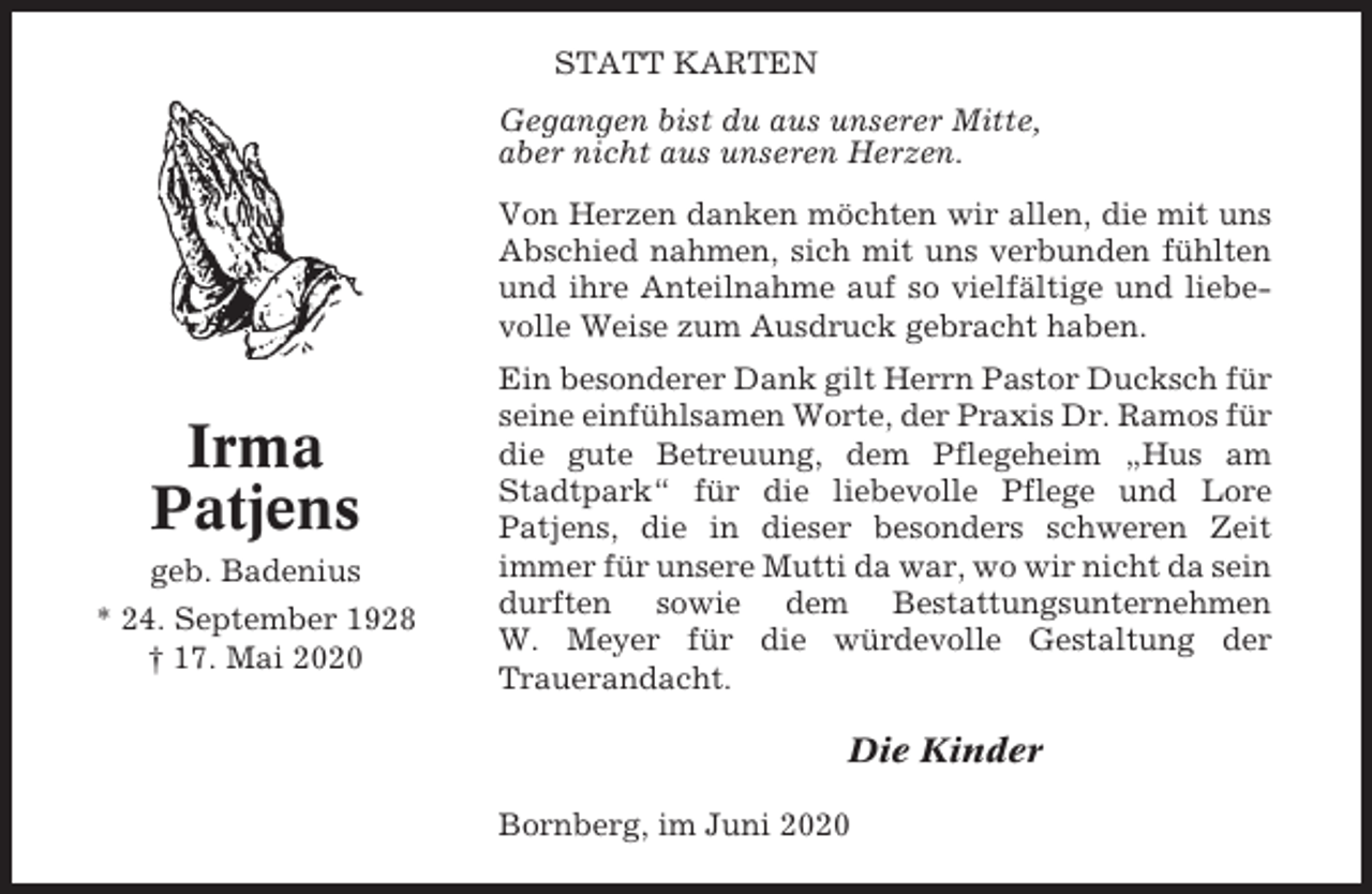 <p>STATT KARTEN<br />Gegangen bist du aus unserer Mitte,<br />aber nicht aus unseren Herzen.<br />Von Herzen danken möchten wir allen, die mit uns<br />Abschied nahmen, sich mit uns verbunden fühlten<br />und ihre Anteilnahme auf so vielfältige und liebevolle Weise zum Ausdruck gebracht haben.</p><p>Irma<br />Patjens<br />geb. Badenius<br />* 24. September 1928<br />† 17. Mai 2020</p><p>Ein besonderer Dank gilt Herrn Pastor Ducksch für<br />seine einfühlsamen Worte, der Praxis Dr. Ramos für<br />die gute Betreuung, dem Pflegeheim „Hus am<br />Stadtpark“ für die liebevolle Pflege und Lore<br />Patjens, die in dieser besonders schweren Zeit<br />immer für unsere Mutti da war, wo wir nicht da sein<br />durften sowie dem Bestattungsunternehmen<br />W. Meyer für die würdevolle Gestaltung der<br />Trauerandacht.</p><p>Die Kinder<br />Bornberg, im Juni 2020</p>