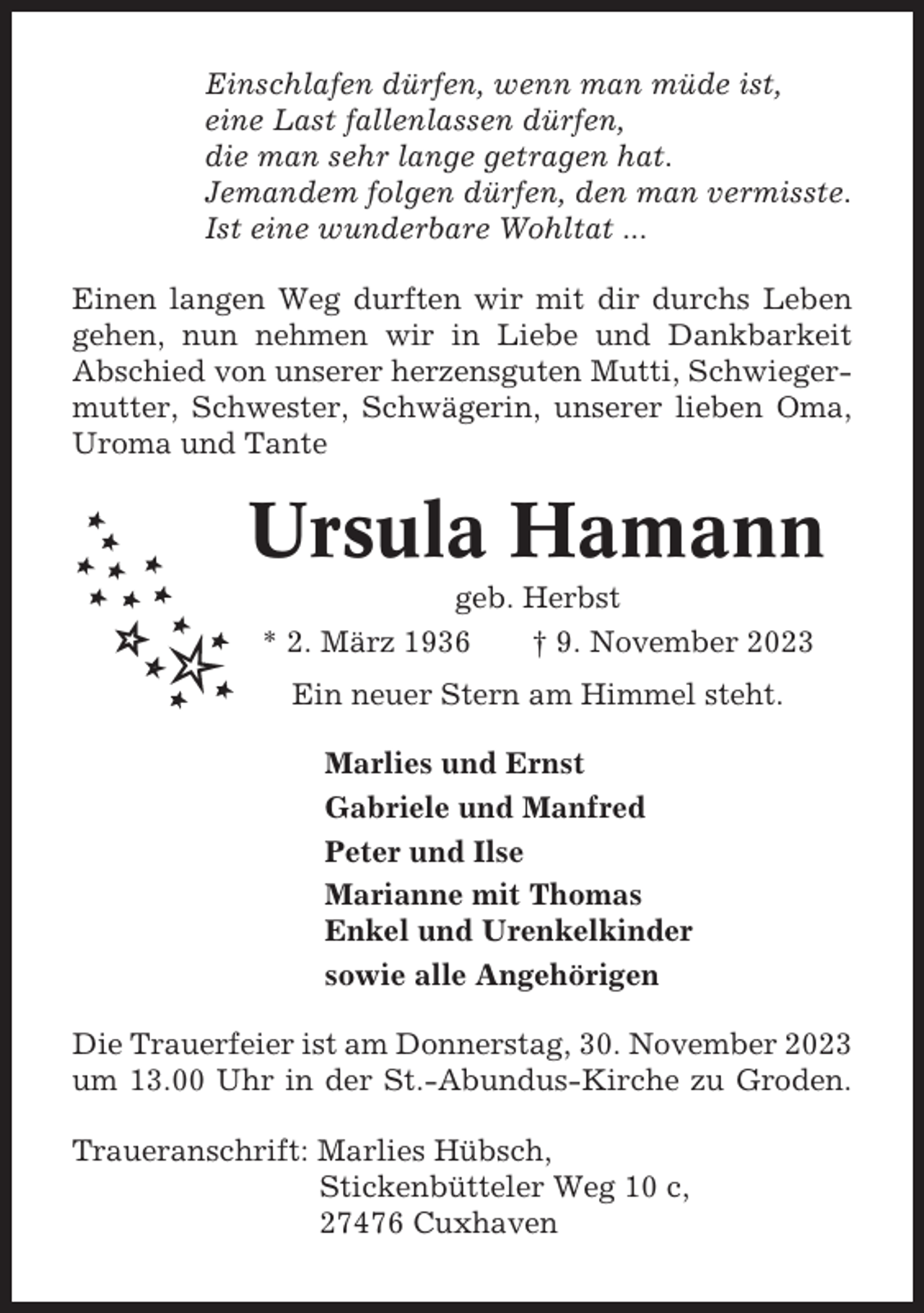 <p>Einschlafen dürfen, wenn man müde ist,<br />eine Last fallenlassen dürfen,<br />die man sehr lange getragen hat.<br />Jemandem folgen dürfen, den man vermisste.<br />Ist eine wunderbare Wohltat ...<br />Einen langen Weg durften wir mit dir durchs Leben<br />gehen, nun nehmen wir in Liebe und Dankbarkeit<br />Abschied von unserer herzensguten Mutti, Schwiegermutter, Schwester, Schwägerin, unserer lieben Oma,<br />Uroma und Tante</p><p>Ursula Hamann<br />geb. Herbst<br />* 2. März 1936<br />† 9. November 2023<br />Ein neuer Stern am Himmel steht.<br />Marlies und Ernst<br />Gabriele und Manfred<br />Peter und Ilse<br />Marianne mit Thomas<br />Enkel und Urenkelkinder<br />sowie alle Angehörigen<br />Die Trauerfeier ist am Donnerstag, 30. November 2023<br />um 13.00 Uhr in der St.-Abundus-Kirche zu Groden.<br />Traueranschrift: Marlies Hübsch,<br />Stickenbütteler Weg 10 c,<br />27476 Cuxhaven</p>