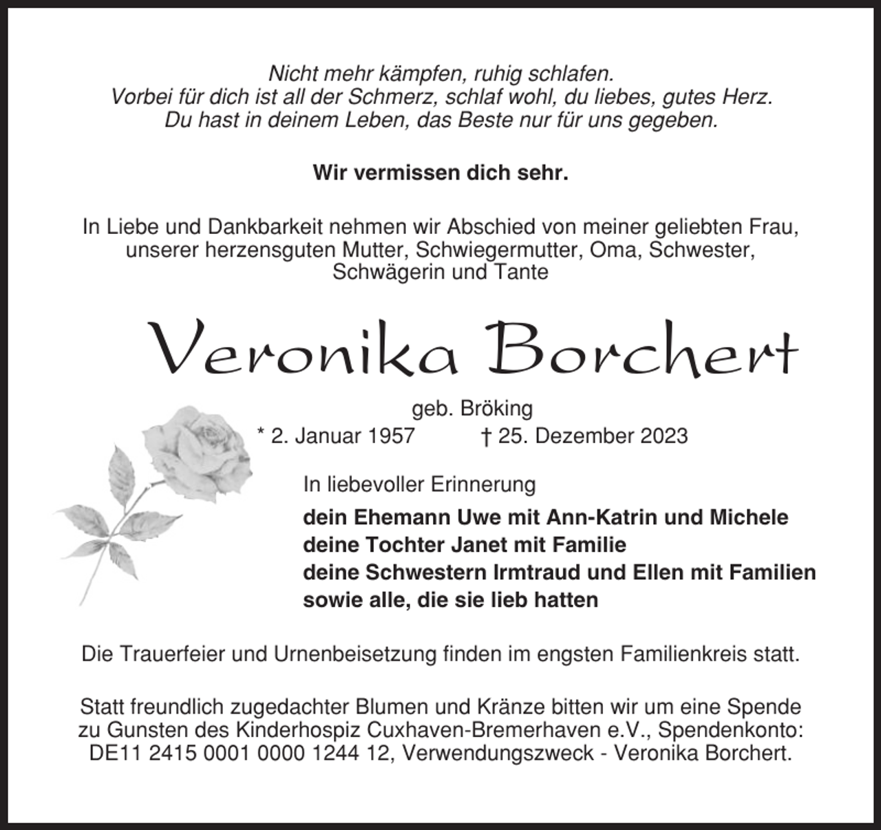 <p>Nicht mehr kämpfen, ruhig schlafen.<br />Vorbei für dich ist all der Schmerz, schlaf wohl, du liebes, gutes Herz.<br />Du hast in deinem Leben, das Beste nur für uns gegeben.<br />Wir vermissen dich sehr.<br />In Liebe und Dankbarkeit nehmen wir Abschied von meiner geliebten Frau,<br />unserer herzensguten Mutter, Schwiegermutter, Oma, Schwester,<br />Schwägerin und Tante</p><p>Veronika Borchert<br />geb. Bröking<br />* 2. Januar 1957<br />† 25. Dezember 2023<br />In liebevoller Erinnerung<br />dein Ehemann Uwe mit Ann-Katrin und Michele<br />deine Tochter Janet mit Familie<br />deine Schwestern Irmtraud und Ellen mit Familien<br />sowie alle, die sie lieb hatten<br />Die Trauerfeier und Urnenbeisetzung finden im engsten Familienkreis statt.<br />Statt freundlich zugedachter Blumen und Kränze bitten wir um eine Spende<br />zu Gunsten des Kinderhospiz Cuxhaven-Bremerhaven e.V., Spendenkonto:<br />DE11 2415 0001 0000 1244 12, Verwendungszweck - Veronika Borchert.</p>
