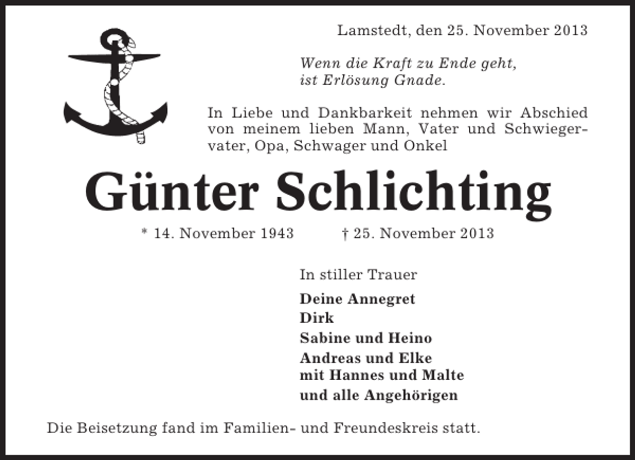 <p>Lamstedt, den 25. November 2013<br />Wenn die Kraft zu Ende geht,<br />ist Erlösung Gnade.<br />In Liebe und Dankbarkeit nehmen wir Abschied<br />von meinem lieben Mann, Vater und Schwiegervater, Opa, Schwager und Onkel</p><p>Günter Schlichting<br />* 14. November 1943</p><p>† 25. November 2013<br />In stiller Trauer<br />Deine Annegret<br />Dirk<br />Sabine und Heino<br />Andreas und Elke<br />mit Hannes und Malte<br />und alle Angehörigen</p><p>Die Beisetzung fand im Familien- und Freundeskreis statt.</p>