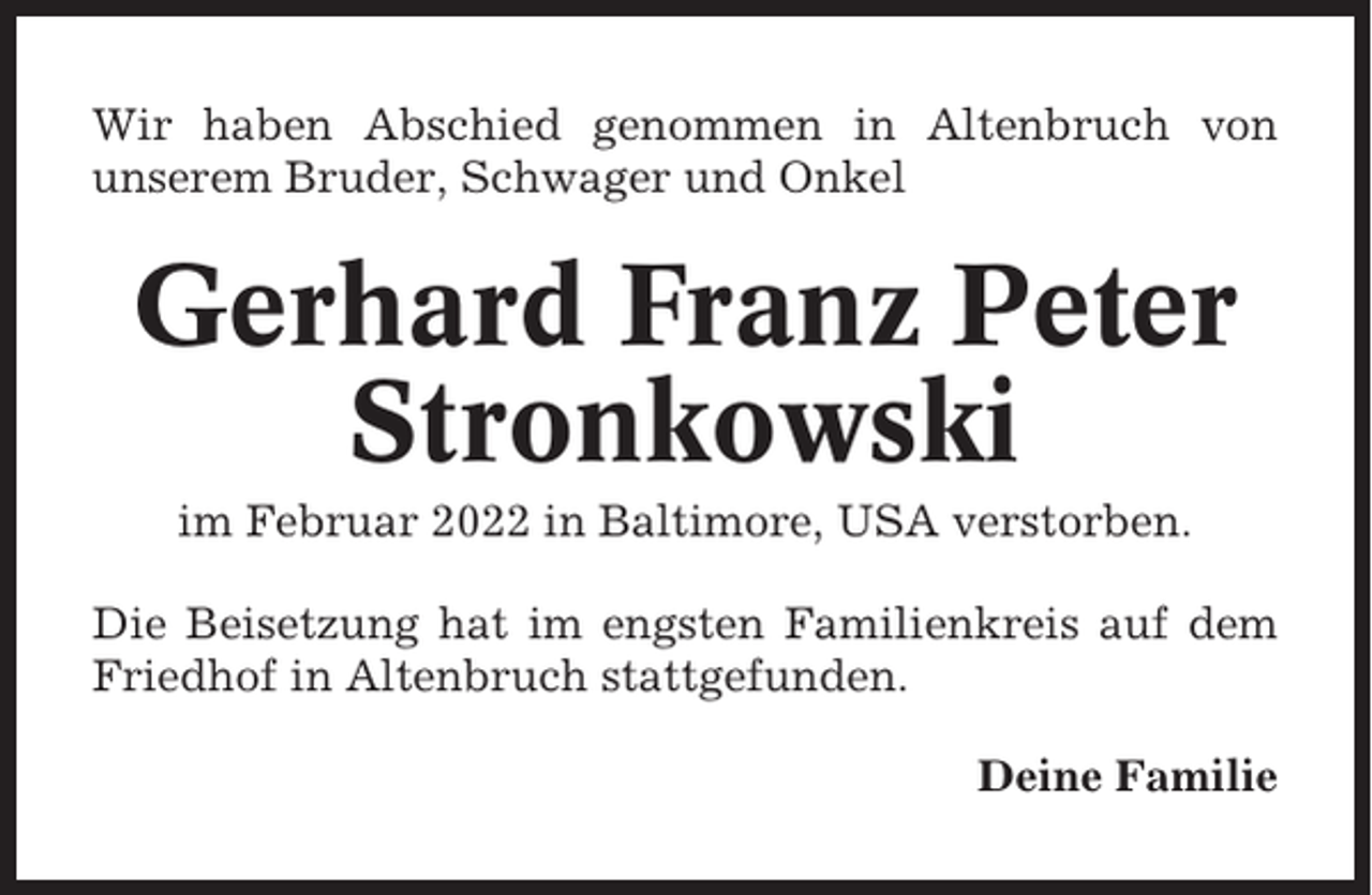<p>Wir haben Abschied genommen in Altenbruch von<br />unserem Bruder, Schwager und Onkel</p><p>Gerhard Franz Peter<br />Stronkowski<br />im Februar 2022 in Baltimore, USA verstorben.<br />Die Beisetzung hat im engsten Familienkreis auf dem<br />Friedhof in Altenbruch stattgefunden.<br />Deine Familie</p>