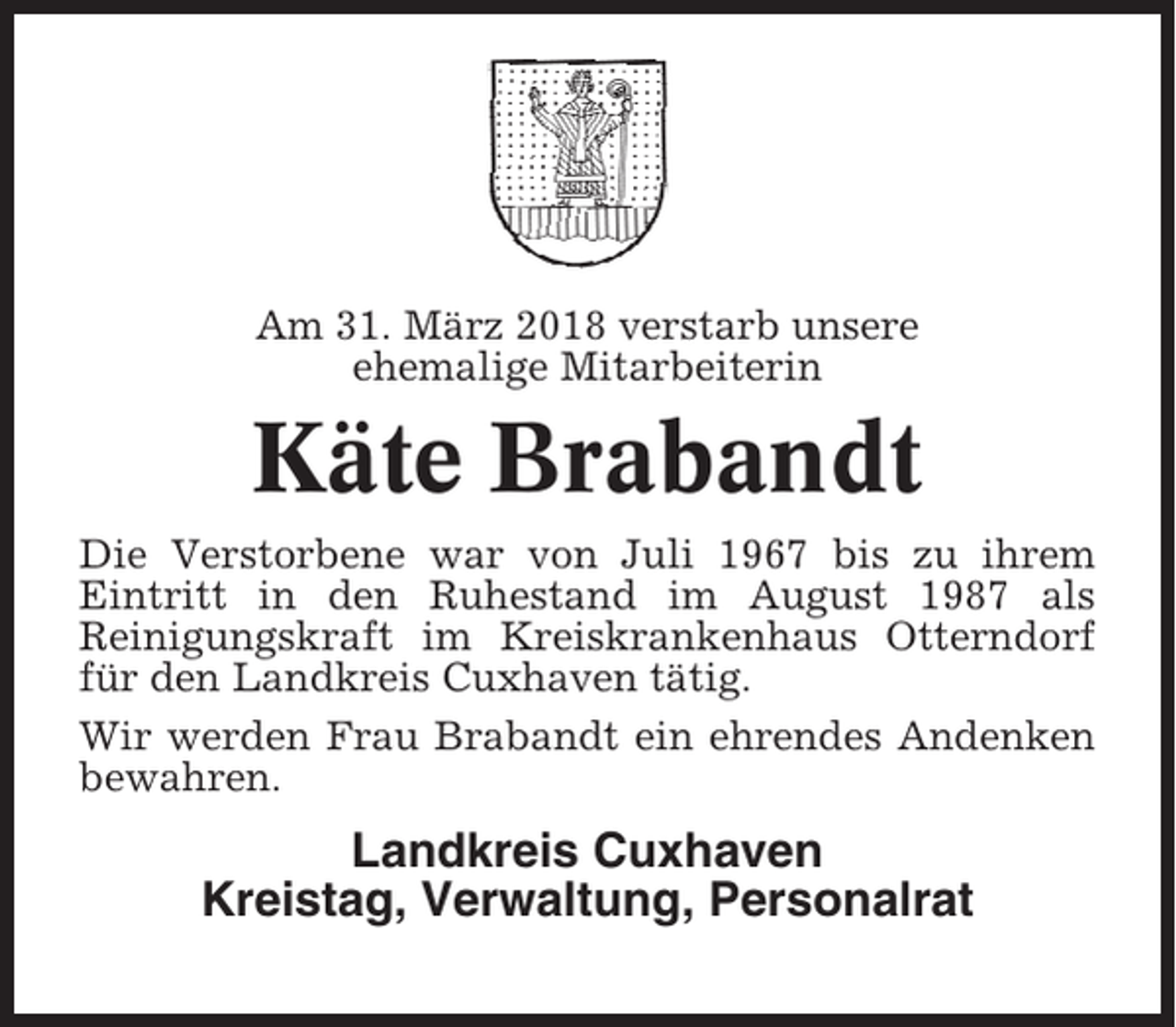 <p>Am 31. März 2018 verstarb unsere<br />ehemalige Mitarbeiterin</p><p>Käte Brabandt<br />Die Verstorbene war von Juli 1967 bis zu ihrem<br />Eintritt in den Ruhestand im August 1987 als<br />Reinigungskraft im Kreiskrankenhaus Otterndorf<br />für den Landkreis Cuxhaven tätig.<br />Wir werden Frau Brabandt ein ehrendes Andenken<br />bewahren.</p><p>Landkreis Cuxhaven<br />Kreistag, Verwaltung, Personalrat</p>