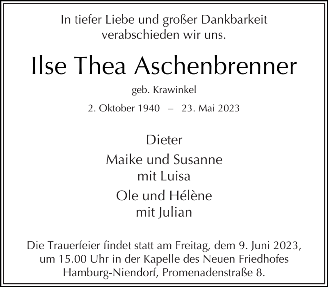<p>In tiefer Liebe und großer Dankbarkeit<br />verabschieden wir uns.</p><p>Ilse Thea Aschenbrenner<br />geb. Krawinkel<br />2. Oktober 1940 – 23. Mai 2023</p><p>Dieter<br />Maike und Susanne<br />mit Luisa<br />Ole und Hélène<br />mit Julian<br />Die Trauerfeier fndet statt am Freitag, dem 9. Juni 2023,<br />um 15.00 Uhr in der Kapelle des Neuen Friedhofes<br />Hamburg-Niendorf, Promenadenstraße 8.</p>