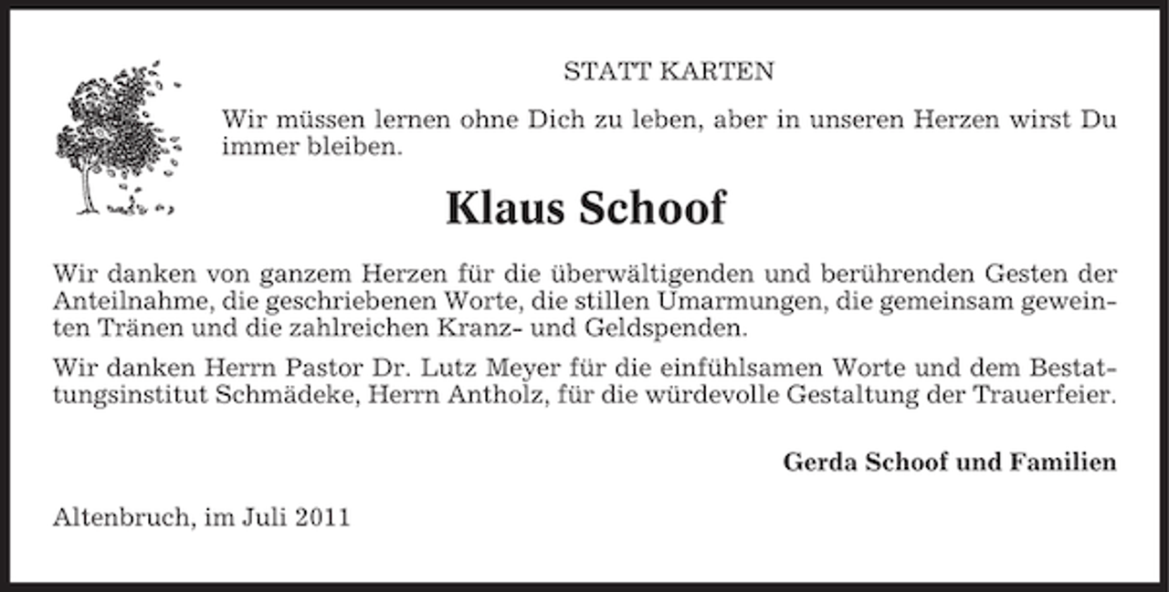 <p>STATT KARTEN<br />Wir müssen lernen ohne Dich zu leben, aber in unseren Herzen wirst Du<br />immer bleiben.</p><p>Klaus Schoof<br />Wir danken von ganzem Herzen für die überwältigenden und berührenden Gesten der<br />Anteilnahme, die geschriebenen Worte, die stillen Umarmungen, die gemeinsam geweinten Tränen und die zahlreichen Kranz- und Geldspenden.<br />Wir danken Herrn Pastor Dr. Lutz Meyer für die einfühlsamen Worte und dem Bestattungsinstitut Schmädeke, Herrn Antholz, für die würdevolle Gestaltung der Trauerfeier.<br />Gerda Schoof und Familien<br />Altenbruch, im Juli 2011</p>