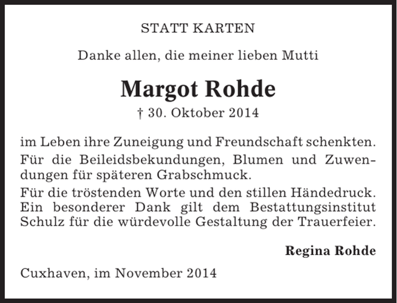 <p>STATT KARTEN<br />Danke allen, die meiner lieben Mutti</p><p>Margot Rohde<br />† 30. Oktober 2014<br />im Leben ihre Zuneigung und Freundschaft schenkten.<br />Für die Beileidsbekundungen, Blumen und Zuwendungen für späteren Grabschmuck.<br />Für die tröstenden Worte und den stillen Händedruck.<br />Ein besonderer Dank gilt dem Bestattungsinstitut<br />Schulz für die würdevolle Gestaltung der Trauerfeier.<br />Regina Rohde<br />Cuxhaven, im November 2014</p>