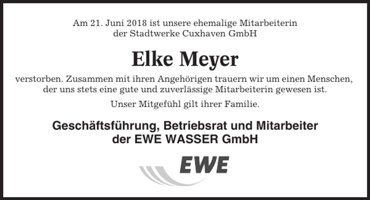 <p>Am 21. Juni 2018 ist unsere ehemalige Mitarbeiterin<br />der Stadtwerke Cuxhaven GmbH</p><p>Elke Meyer<br />verstorben. Zusammen mit ihren Angehörigen trauern wir um einen Menschen,<br />der uns stets eine gute und zuverlässige Mitarbeiterin gewesen ist.<br />Unser Mitgefühl gilt ihrer Familie.</p><p>Geschäftsführung, Betriebsrat und Mitarbeiter<br />der EWE WASSER GmbH</p>