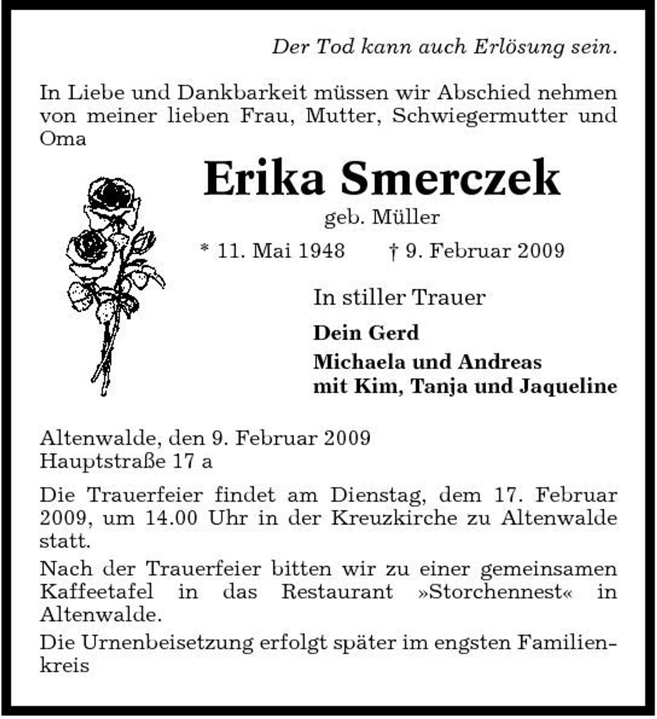 <p>Der Tod kann auch Erlösung sein. In Liebe und Dankbarkeit müssen wir Abschied nehmen von meiner lieben Frau, Mutter, Schwiegermutter und Oma</p><p>Erika Smerczek<br />geb. Müller * 11. Mai 1948 † 9. Februar 2009</p><p>In stiller Trauer<br />Dein Gerd Michaela und Andreas mit Kim, Tanja und Jaqueline Altenwalde, den 9. Februar 2009 Hauptstraße 17 a Die Trauerfeier findet am Dienstag, dem 17. Februar 2009, um 14.00 Uhr in der Kreuzkirche zu Altenwalde statt. Nach der Trauerfeier bitten wir zu einer gemeinsamen Kaffeetafel in das Restaurant »Storchennest« in Altenwalde. Die Urnenbeisetzung erfolgt später im engsten Familienkreis</p>