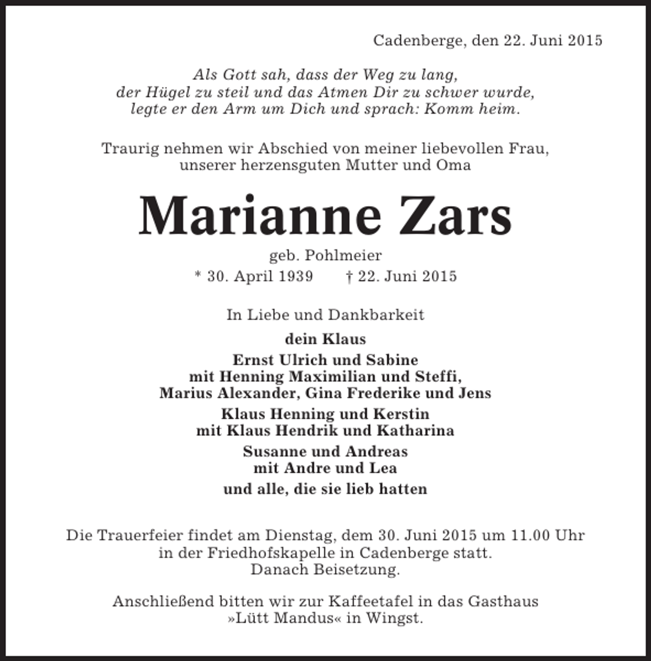 <p>Cadenberge, den 22. Juni 2015<br />Als Gott sah, dass der Weg zu lang,<br />der Hügel zu steil und das Atmen Dir zu schwer wurde,<br />legte er den Arm um Dich und sprach: Komm heim.<br />Traurig nehmen wir Abschied von meiner liebevollen Frau,<br />unserer herzensguten Mutter und Oma</p><p>Marianne Zars<br />geb. Pohlmeier<br />* 30. April 1939<br />† 22. Juni 2015<br />In Liebe und Dankbarkeit<br />dein Klaus<br />Ernst Ulrich und Sabine<br />mit Henning Maximilian und Steffi,<br />Marius Alexander, Gina Frederike und Jens<br />Klaus Henning und Kerstin<br />mit Klaus Hendrik und Katharina<br />Susanne und Andreas<br />mit Andre und Lea<br />und alle, die sie lieb hatten<br />Die Trauerfeier findet am Dienstag, dem 30. Juni 2015 um 11.00 Uhr<br />in der Friedhofskapelle in Cadenberge statt.<br />Danach Beisetzung.<br />Anschließend bitten wir zur Kaffeetafel in das Gasthaus<br />»Lütt Mandus« in Wingst.</p>