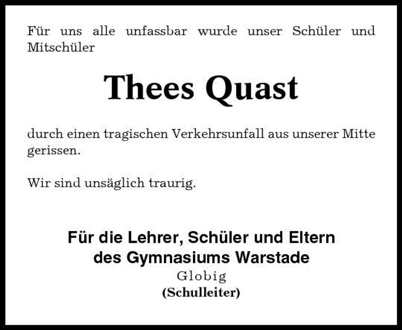 <p>Für uns alle unfassbar wurde unser Schüler und Mitschüler</p>
<p>Thees Quast<br />durch einen tragischen Verkehrsunfall aus unserer Mitte gerissen. Wir sind unsäglich traurig.</p>
<p>Für die Lehrer, Schüler und Eltern des Gymnasiums Warstade<br />Globig (Schulleiter)</p>