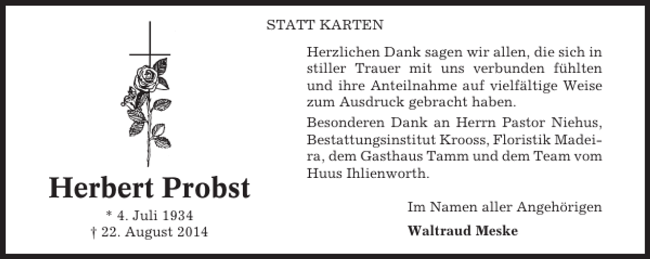 <p>STATT KARTEN</p><p>Herbert Probst<br />* 4. Juli 1934<br />† 22. August 2014</p><p>Herzlichen Dank sagen wir allen, die sich in<br />stiller Trauer mit uns verbunden fühlten<br />und ihre Anteilnahme auf vielfältige Weise<br />zum Ausdruck gebracht haben.<br />Besonderen Dank an Herrn Pastor Niehus,<br />Bestattungsinstitut Krooss, Floristik Madeira, dem Gasthaus Tamm und dem Team vom<br />Huus Ihlienworth.<br />Im Namen aller Angehörigen<br />Waltraud Meske</p>