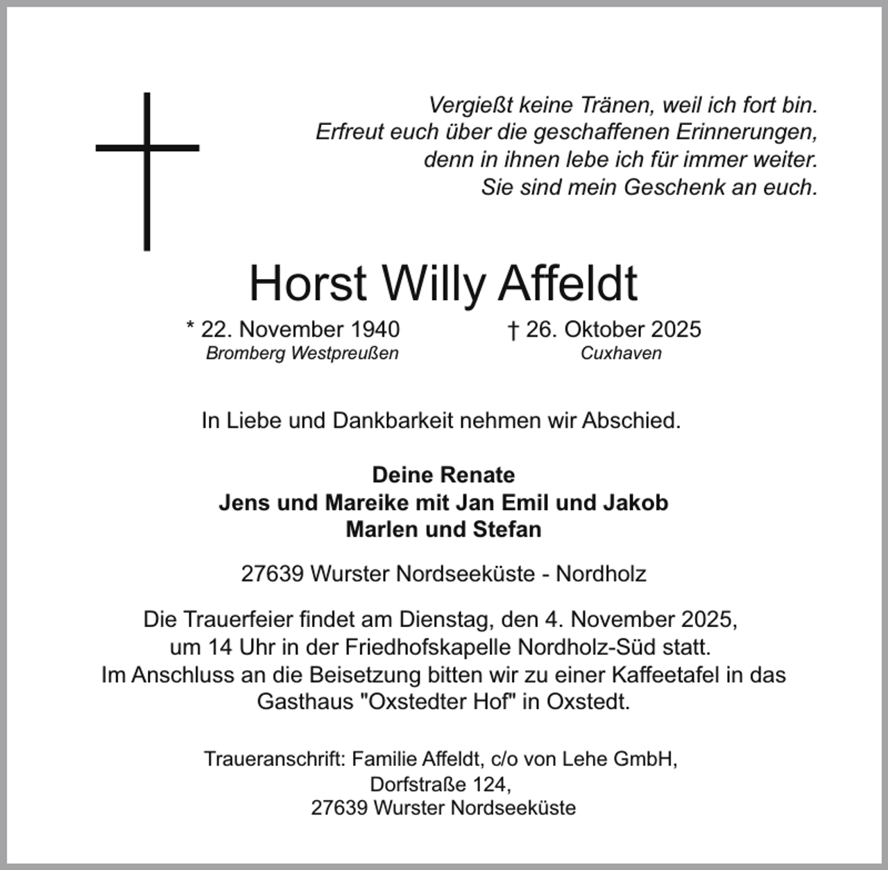 <p>Vergießt keine Tränen, weil ich fort bin.<br />Erfreut euch über die geschaffenen Erinnerungen,<br />denn in ihnen lebe ich für immer weiter.<br />Sie sind mein Geschenk an euch.</p><p>Horst Willy Affeldt</p><p>* 22. November 1940<br />Bromberg Westpreußen</p><p>† 26. Oktober 2025<br />Cuxhaven</p><p>In Liebe und Dankbarkeit nehmen wir Abschied.<br />Deine Renate<br />Jens und Mareike mit Jan Emil und Jakob<br />Marlen und Stefan<br />27639 Wurster Nordseeküste - Nordholz<br />Die Trauerfeier findet am Dienstag, den 4. November 2025,<br />um 14 Uhr in der Friedhofskapelle Nordholz-Süd statt.<br />Im Anschluss an die Beisetzung bitten wir zu einer Kaffeetafel in das<br />Gasthaus "Oxstedter Hof" in Oxstedt.<br />Traueranschrift: Familie Affeldt, c/o von Lehe GmbH,<br />Dorfstraße 124,<br />27639 Wurster Nordseeküste</p>